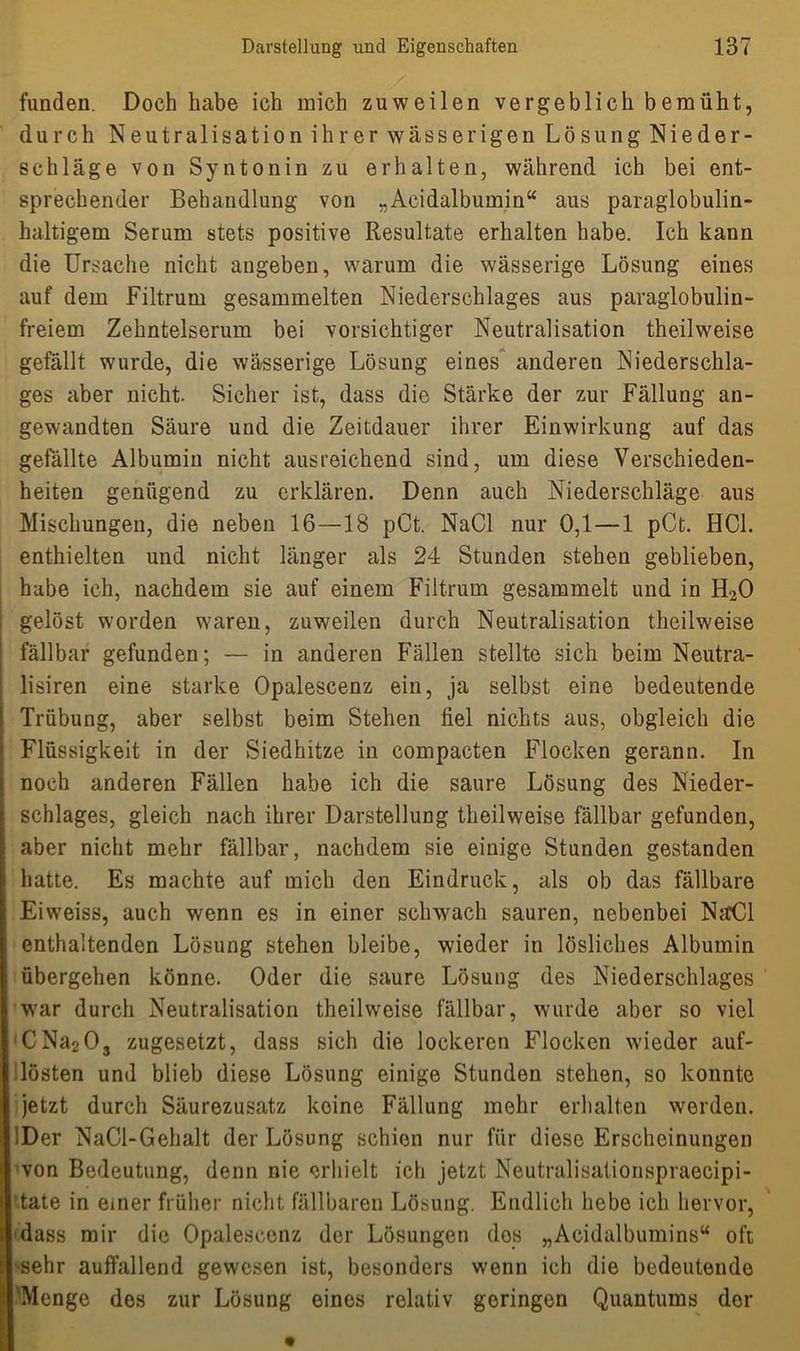 funden. Doch habe ich mich zuweilen vergeblich bemüht, durch Neutralisation ihrer wässerigen Lösung Nieder- schläge von Syntonin zu erhalten, während ich bei ent- sprechender Behandlung von „Acidalbumin“ aus paraglobulin- haltigem Serum stets positive Resultate erhalten habe. Ich kann die Ursache nicht angeben, warum die wässerige Lösung eines auf dem Filtrum gesammelten Niederschlages aus paraglobulin- freiem Zehntelserum bei vorsichtiger Neutralisation theilweise gefällt wurde, die wässerige Lösung eines anderen Niederschla- ges aber nicht. Sicher ist, dass die Stärke der zur Fällung an- gewandten Säure und die Zeitdauer ihrer Einwirkung auf das gefällte Albumin nicht ausreichend sind, um diese Verschieden- heiten genügend zu erklären. Denn auch Niederschläge aus Mischungen, die neben 16—18 pCt. NaCl nur 0,1 — 1 pCt. HCL enthielten und nicht länger als 24 Stunden stehen geblieben, habe ich, nachdem sie auf einem Filtrum gesammelt und in H20 gelöst worden waren, zuweilen durch Neutralisation theilweise fällbar gefunden; — in anderen Fällen stellte sich beim Neutra- lismen eine starke Opalescenz ein, ja selbst eine bedeutende Trübung, aber selbst beim Stehen fiel nichts aus, obgleich die Flüssigkeit in der Siedhitze in compacten Flocken gerann. In noch anderen Fällen habe ich die saure Lösung des Nieder- schlages, gleich nach ihrer Darstellung theilweise fällbar gefunden, aber nicht mehr fällbar, nachdem sie einige Stunden gestanden hatte. Es machte auf mich den Eindruck, als ob das fällbare Eiweiss, auch wenn es in einer schwach sauren, nebenbei NaCl enthaltenden Lösung stehen bleibe, wieder in lösliches Albumin übergehen könne. Oder die saure Lösung des Niederschlages war durch Neutralisation theilweise fällbar, wurde aber so viel CNa2Os zugesetzt, dass sich die lockeren Flocken wieder auf- lösten und blieb diese Lösung einige Stunden stehen, so konnte jetzt durch Säurezusatz keine Fällung mehr erhalten werden. '.Der NaCl-Gehalt der Lösung schien nur für diese Erscheinungen von Bedeutung, denn nie erhielt ich jetzt Neutralisationspraecipi- tate in einer früher nicht fällbaren Lösung. Endlich hebe ich hervor, dass mir die Opalescenz der Lösungen dos „Acidalbumins“ oft sehr auffallend gewesen ist, besonders wenn ich die bedeutende Menge des zur Lösung eines relativ geringen Quantums dor