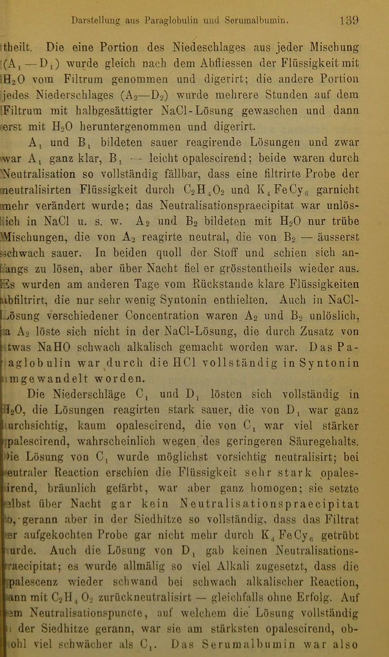 :theilt. Die eine Portion des Niedeschlages aus jeder Mischung (A1—D,) wurde gleich nach dem Abfliessen der Flüssigkeit mit fl2 0 vom Filtrum genommen und digerirt; die andere Portion •jedes Niederschlages (A2—Do) wurde mehrere Stunden auf dem ;Filtrum mit halbgesättigter NaCl- Lösung gewaschen und dann erst mit H20 heruntergenommen und digerirt. Ax und bildeten sauer reagirende Lösungen und zwar war At ganz klar, leicht opalescirend; beide waren durch 'Neutralisation so vollständig fällbar, dass eine filtrirte Probe der rneutralisirten Flüssigkeit durch C2H402 und K4FeCy6 garnicht rtnehr verändert wurde; das Neutralisationspraecipitat war unlös- 'ich in NaCl u. s. w. A2 und B2 bildeten mit H20 nur trübe Alischungen, die von A2 reagirte neutral, die von Bo — äusserst schwach sauer. In beiden quoll der Stoff und schien sich an- fangs zu lösen, aber über Nacht fiel er grösstentheils wieder aus. Hs wurden am anderen Tage vom Rückstände klare Flüssigkeiten [ibfiltrirt, die nur sehr wenig Syntonin enthielten. Auch in NaCl- ^ösung verschiedener Concentration waren A2 und B2 unlöslich, a A2 löste sich nicht in der NaCl-Lösung, die durch Zusatz von twas NaHO schwach alkalisch gemacht worden war. Das Pa- aglob ul in war durch die HCl vollständig in Syntonin nmgewandelt worden. Die Niederschläge C, und Dt lösten sich vollständig in [f20, die Lösungen reagirten stark sauer, die von D, war ganz I urchsichtig, kaum opalescirend, die von Ct war viel stärker I palescirend, wahrscheinlich wegen des geringeren Säuregehalts. >ie Lösung von Ct wurde möglichst vorsichtig neutralisirt; bei eutraler Reaction erschien die Flüssigkeit sehr stark opales- irend, bräunlich gefärbt, war aber ganz homogen; sie setzte eHbst über Nacht gar kein Neutralisationspraecipitat hb,- gerann aber in der Siedhitze so vollständig, dass das Filtrat er aufgekochten Probe gar nicht mehr durch K4FeCyfi getrübt urde. Auch die Lösung von Dt gab keinen Neutralisations- rraecipitat; es wurde allmälig so viel Alkali zugesetzt, dass die palescenz wieder schwand bei schwach alkalischer Reaction, ■ann mit C2H4 02 zurückneutralisirt — gleichfalls ohne Erfolg. Auf :3in Neutralisationspunete, auf welchem die Lösung vollständig u der Siedhitze gerann, war sie am stärksten opalescirend, ob- ohl viel schwächer als Cx. Das Serumalbumin war also