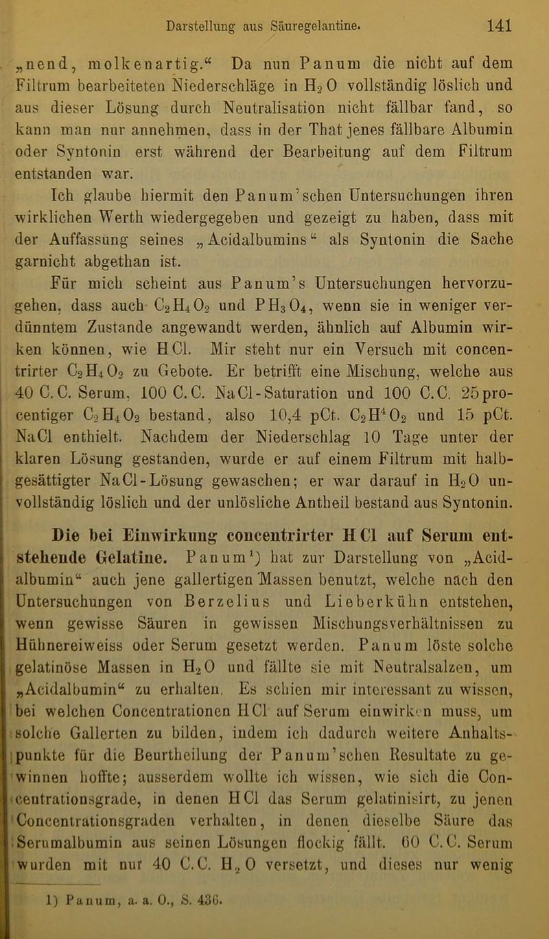 „nend, molkenartig.“ Da nun Panum die nickt auf dem Filtrum bearbeiteten Niederschläge in H2 0 vollständig löslich und aus dieser Lösung durch Neutralisation nicht fällbar fand, so kann man nur annehmen, dass in der That jenes fällbare Albumin oder Syntonin erst während der Bearbeitung auf dem Filtrum entstanden war. Ich glaube hiermit den Pan um’sehen Untersuchungen ihren wirklichen Werth wiedergegeben und gezeigt zu haben, dass mit der Auffassung seines „ Acidalbumins “ als Syntonin die Sache garnicht abgethan ist. Für mich scheint aus Panum’s Untersuchungen hervorzu- gehen, dass auch C2H4O2 und PH3O4, wenn sie in weniger ver- dünntem Zustande angewandt werden, ähnlich auf Albumin wir- ken können, wie HCl. Mir steht nur ein Versuch mit concen- trirter C2H4O2 zu Gebote. Er betrifft eine Mischung, welche aus 40C.C. Serum. 100 C.C. Na CI-Saturation und 100 C.C. 25pro- centiger C2H4O2 bestand, also 10,4 pCt. C2H402 und 15 pCt. NaCl enthielt. Nachdem der Niederschlag 10 Tage unter der klaren Lösung gestanden, wurde er auf einem Filtrum mit halb- gesättigter NaCl-Lösung gewaschen; er war darauf in H2O un- vollständig löslich und der unlösliche Antheil bestand aus Syntonin. Die bei Einwirkung concentrirter HCl auf Serum ent- stehende Gelatine. Panum1) hat zur Darstellung von „Acid- albumin“ auch jene gallertigen Massen benutzt, welche nach den Untersuchungen von Berzelius und Lieberkühn entstehen, wenn gewisse Säuren in gewissen Mischungsverhältnissen zu Hühnereiweiss oder Serum gesetzt werden. Panum löste solche gelatinöse Massen in H20 und fällte sie mit Neutralsalzen, um „Acidalbumin“ zu erhalten. Es schien mir interessant zu wissen, bei welchen Concentrationen IIC1 auf Serum einwirken muss, um solche Gallerten zu bilden, indem ich dadurch weitere Anhalts- punkte für die ßeurtheilung der Pan um’sehen Resultate zu ge- winnen hoffte; ausserdem wollte ich wissen, wie sich die Con- centrationsgrade, in denen HCl das Serum gelatinisirt, zu jenen Concentrationsgraden verhalten, in denen dieselbe Säure das Serumalbumin aus seinen Lösungen flockig fällt. 00 C.C. Serum wurden mit nur 40 C.C. H.,0 versetzt, und dieses nur wenig
