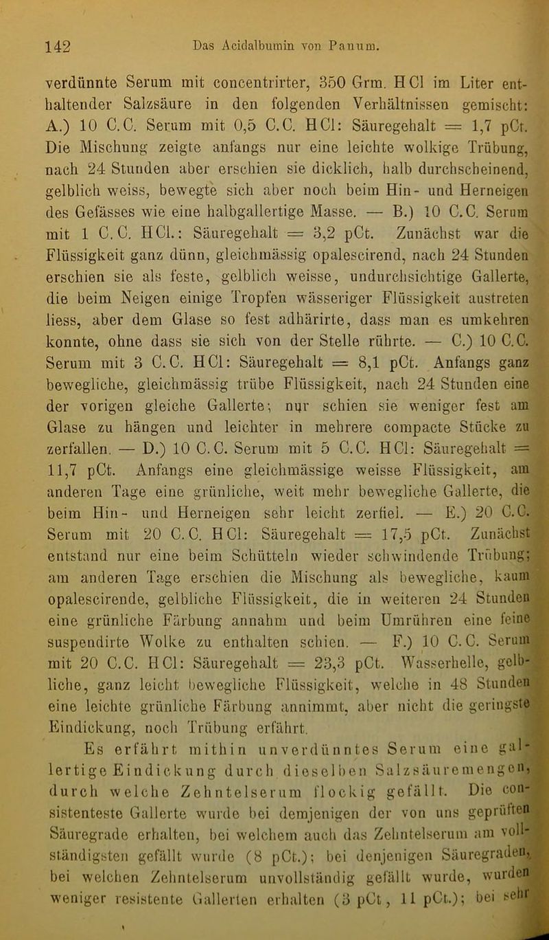 verdünnte Serum mit concentrirter, 350 Grm. H CI im Liter ent- haltender Salzsäure in den folgenden Verhältnissen gemischt: A.) 10 C.C. Serum mit 0,5 C.C. HCl: Säuregehalt = 1,7 pCr. Die Mischung zeigte anfangs nur eine leichte wolkige Trübung, nach 24 Stunden aber erschien sie dicklich, halb durchscheinend, gelblich weiss, bewegte sich aber noch beim Hin- und Herneigen des Gelasses wie eine halbgallertige Masse. — B.) 10 C.C. Serum mit 1 C.C. HCL: Säuregehalt = 3,2 pCt. Zunächst war die Flüssigkeit ganz dünn, gleichmässig opalescirend, nach 24 Stunden erschien sie als feste, gelblich weisse, undurchsichtige Gallerte, die beim Neigen einige Tropfen wässeriger Flüssigkeit austreten liess, aber dem Glase so fest adhärirte, dass man es umkehren konnte, ohne dass sie sich von der Stelle rührte. — C.) 10 C.C. Serum mit 3 C.C. HCl: Säuregehalt = 8,1 pCt. Anfangs ganz bewegliche, gleichmässig trübe Flüssigkeit, nach 24 Stunden eine der vorigen gleiche Gallerte; nur schien sie weniger fest am Glase zu hängen und leichter in mehrere compacte Stücke zu zerfallen. — D.) 10 C.C. Serum mit 5 C.C. HCl: Säuregehalt = 11,7 pCt. Anfangs eine gleichmässige weisse Flüssigkeit, am anderen Tage eine grünliche, weit mehr bewegliche Gallerte, die beim Hin- und Herneigen sehr leicht zerfiel. — E.) 20 C.C. Serum mit 20 C.C. HCl: Säuregehalt = 17,5 pCt. Zunächst entstand nur eine beim Schütteln wieder schwindende Trübung; am anderen Tage erschien die Mischung als bewegliche, kaum opalescirende, gelbliche Flüssigkeit, die in weiteren 24 Stunden eine grünliche Färbung annahm und beim Umrühreu eine feine suspendirte Wolke zu enthalten schien. — F.) 10 C.C. Serum mit 20 C.C. HCl: Säuregehalt = 23,3 pCt. Wasserhelle, gelb- liche, ganz leicht bewegliche Flüssigkeit, welche in 48 Stunden eine leichte grünliche Färbung annimmt, aber nicht die geringste Eindickung, noch Trübung erfährt. Es erfährt mithin unverdünntes Serum eine gal- lertige Eindickung durch dieselben Salzsäuremengen, durch welche Zehntelserum flockig gefällt. Die con- sistenteste Gallerte wurde bei demjenigen der von uns geprüften Säuregrade erhalten, bei welchem auch das Zehntelserum am voll- ständigsten gefällt wurde (8 pCt.); bei denjenigen Säuregraden, bei welchen Zehntelserum unvollständig gefällt wurde, wurden »