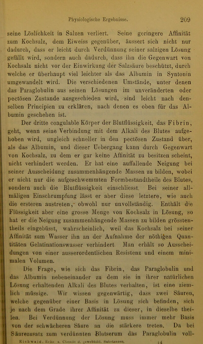 seine Löslichkeit in Salzen verliert. Seine geringere Affinität zum Kochsalz, dem Eiweiss gegenüber, äussert sich nicht nur dadurch, dass er leicht durch Verdünnung seiner salzigen Lösung gefällt wird, sondern auch dadurch, dass ihn die Gegenwart von Kochsalz nicht vor der Einwirkung der Salzsäure beschützt, durch welche er überhaupt viel leichter als das Albumin in Syntonin umgewandelt wird. Die verschiedenen Umstände, unter denen das Paraglobulin aus seinen Lösungen im unveränderten oder pectösen Zustande ausgeschieden wird, sind leicht nach den- selben Principien zu erklären, nach denen es oben für das Al- bumin geschehen ist. Der dritte coagulable Körper der Blutflüssigkeit, das Fibrin, geht, wenn seine Verbindung mit dem Alkali des Blutes aufge- hoben wird, ungleich schneller in den pectösen Zustand über, als das Albumin, und dieser Uebergang kann durch Gegenwart von Kochsalz, zu dem er gar keine Affinität zu besitzen scheint, nicht verhindert werden. Er hat eine auffallende Neigung bei seiner Ausscheidung zusammenhängende Massen zu bilden, wobei er nicht nur die aufgeschwemmten Formbestandtheile des Blutes, sondern auch die Blutflüssigkeit einschliesst. Bei seiner all- mäligen Einschrumpfung lässt er aber diese letztere, wie auch die ersteren austreten, obwohl nur unvollständig. Enthält die Flüssigkeit aber eine grosse Menge von Kochsalz in Lösung, so hat er die Neigung zusammenhängende Massen zu bilden grössten- theils eingebüsst, wahrscheinlich, weil das Kochsalz bei seiner Affinität zum Wasser ihn an der Aufnahme der nöthi^en Quan- titäten Gelatinationswasser verhindert Man erhält so Ausschei- dungen von einer ausserordentlichen Resistenz und einem mini- malen Volumen. Die Frage, wie sich das Fibrin, das Paraglobulin und das Albumin nebeneinander zu dem sie in ihrer natürlichen Lösung erhaltenden Alkali des Blutes verhalten, ist eine ziem- lich müssige. Wir wissen gegenwärtig, dass zwei Säureu, welche gegenüber einer Basis in Lösung sich belinden, sich je nach dem Grade ihrer Affinität zu dieser, in dieselbe thei- len. Bei Verdünnung der Lösung muss immer mehr Basis von der schwächeren Säure an die stärkere treten. Da bei Säurezusatz zum verdünnten Blutserum das Paraglobulin voll- E i c 1) w n I (1. Uciu. z. Chemie d. gewebbild. Substanzen. 14