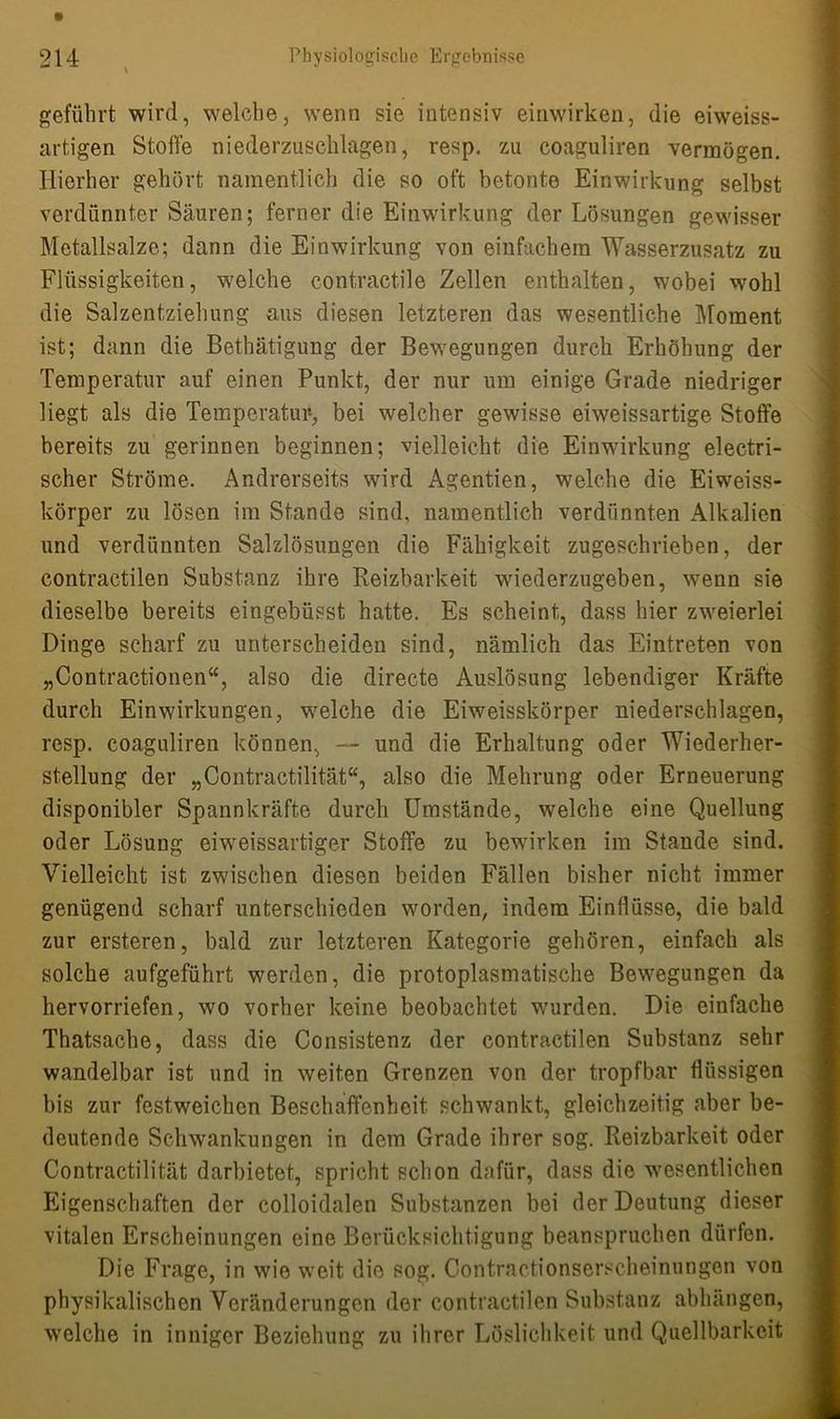 geführt wird, welche, wenn sie intensiv einwirken, die eiweiss- artigen Stolle niederzuschlagen, resp. zu coaguliren vermögen. Hierher gehört namentlich die so oft betonte Einwirkung selbst verdünnter Säuren; ferner die Einwirkung der Lösungen gewisser Metallsalze; dann die Einwirkung von einfachem Wasserzusatz zu Flüssigkeiten, welche contractile Zellen enthalten, wobei wohl die Salzentziehung aus diesen letzteren das wesentliche Moment ist; dann die Betätigung der Bewegungen durch Erhöhung der Temperatur auf einen Punkt, der nur um einige Grade niedriger liegt als die Temperatur, bei welcher gewisse eiweissartige Stoffe bereits zu gerinnen beginnen; vielleicht die Einwirkung electri- scher Ströme. Andrerseits wird Agentien, welche die Eiweiss- körper zu lösen im Stande sind, namentlich verdünnten Alkalien und verdünnten Salzlösungen die Fähigkeit zugeschrieben, der contraetilen Substanz ihre Reizbarkeit wiederzugeben, wenn sie dieselbe bereits eingebüsst hatte. Es scheint, dass hier zweierlei Dinge scharf zu unterscheiden sind, nämlich das Eintreten von „Contractionen“, also die directe Auslösung lebendiger Kräfte durch Einwirkungen, welche die Eiweisskörper niederschlagen, resp. coaguliren können, — und die Erhaltung oder Wiederher- stellung der „Contractilität“, also die Mehrung oder Erneuerung disponibler Spannkräfte durch Umstände, welche eine Quellung oder Lösung eiweissartiger Stoffe zu bewirken im Stande sind. Vielleicht ist zwischen diesen beiden Fällen bisher nicht immer genügend scharf unterschieden worden, indem Einflüsse, die bald zur ersteren, bald zur letzteren Kategorie gehören, einfach als solche aufgeführt werden, die protoplasmatische Bewegungen da hervorriefen, wo vorher keine beobachtet wurden. Die einfache Thatsache, dass die Consistenz der contractilen Substanz sehr wandelbar ist und in weiten Grenzen von der tropfbar flüssigen bis zur festweichen Beschaffenheit schwankt, gleichzeitig aber be- deutende Schwankungen in dem Grade ihrer sog. Reizbarkeit oder Contractilität darbietet, spricht schon dafür, dass die wesentlichen Eigenschaften der colloidalen Substanzen bei der Deutung dieser vitalen Erscheinungen eine Berücksichtigung beanspruchen dürfen. Die Frage, in wie weit die sog. Contractionserscheinungen von physikalischen Veränderungen der contractilen Substanz abhängen, welche in inniger Beziehung zu ihrer Löslichkeit und Quellbarkeit