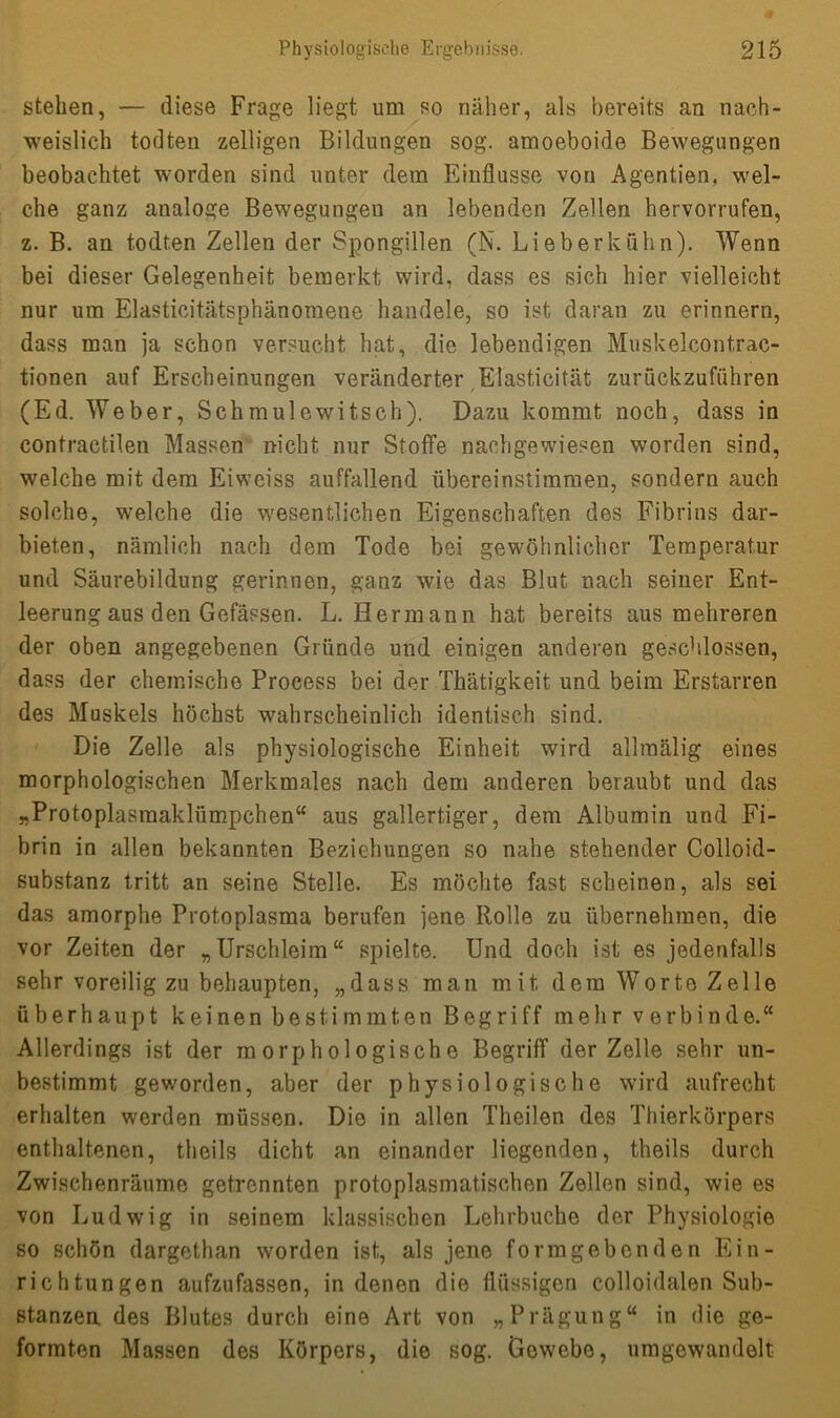 stehen, — diese Frage liegt um so näher, als bereits an nach- weislich todten zelligen Bildungen sog. amoeboide Bewegungen beobachtet worden sind unter dem Einflüsse von Agent,ien, wel- che ganz analoge Bewegungen an lebenden Zellen hervorrufen, z. B. an todten Zellen der Spongillen (N. Lieb er kühn). Wenn bei dieser Gelegenheit bemerkt, wird, dass es sich hier vielleicht nur um Elasticitätsphänomene handele, so ist daran zu erinnern, dass man ja schon versucht hat, die lebendigen Muskelcontrac- tionen auf Erscheinungen veränderter Elasticität zurückzuführen (Ed. Weber, Schmulewitsch). Dazu kommt noch, dass in contractilen Massen nicht nur Stoffe nachgewiesen worden sind, welche mit dem Eiweiss auffallend übereinstimmen, sondern auch solche, welche die wesentlichen Eigenschaften des Fibrins dar- biet.en, nämlich nach dem Tode bei gewöhnlicher Temperatur und Säurebildung gerinnen, ganz wie das Blut nach seiner Ent- leerung aus den Gefässen. L. Hermann hat bereits aus mehreren der oben angegebenen Gründe und einigen anderen geschlossen, dass der chemische Process bei der Thätigkeit und beim Erstarren des Muskels höchst wahrscheinlich identisch sind. Die Zelle als physiologische Einheit wird allmälig eines morphologischen Merkmales nach dem anderen beraubt und das „Protoplasmaklümpchen“ aus gallertiger, dem Albumin und Fi- brin in allen bekannten Beziehungen so nahe stehender Colloid- substanz tritt an seine Stelle. Es möchte fast scheinen, als sei das amorphe Protoplasma berufen jene Rolle zu übernehmen, die vor Zeiten der „Urschleim“ spielte. Und doch ist es jedenfalls sehr voreilig zu behaupten, „dass man mit dem Worte Zelle überhaupt keinen bestimmten Begriff mehr verbinde.“ Allerdings ist der morphologische Begriff der Zelle sehr un- bestimmt geworden, aber der physiologische wird aufrecht erhalten werden müssen. Die in allen Theilen des Thierkörpers enthaltenen, theils dicht an einander liegenden, theils durch Zwischenräume getrennten protoplasmatischen Zellen sind, wie es von Ludwig in seinem klassischen Lehrbuche der Physiologie so schön dargethan worden ist, als jene formgebenden Ein- richtungen aufzufassen, in denen die flüssigen colloidalen Sub- stanzen des Blutes durch eine Art von „Prägung“ in die ge- formten Massen des Körpers, die sog. Gewebe, umgewandelt