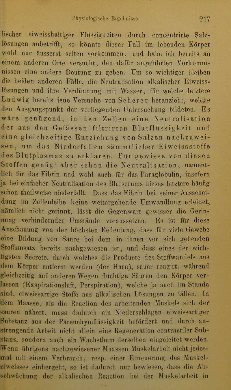 lischer eiweisshaltiger Flüssigkeiten durch coneentrirte Salz- lösungen anbetrifft, so könnte dieser Fall im lebenden Körper wohl nur äusserst selten Vorkommen, und habe ich bereits an einem anderen Orte versucht, den1 dafür angeführten Vorkomm- nissen eine andere Deutung zu geben. Um so wichtiger bleiben die beiden anderen Fälle, die Neutralisation alkalischer Eiweiss- lösungen und ihre Verdünnung mit Wasser, für welche letztere Ludwig bereits jene Versuche von Scherer heranzieht, welche den Ausgangspunkt der vorliegenden Untersuchung bildeten. Es wäre genügend, in den Zellen eine Neutralisation der aus den Gefässen filtrirten Blutflüssigkeit und eine gleichzeitige Entziehung von Salzen nachzuwei- sen, um das Niederfallen sämmtlicher Eiweissstoffe des Blutplasmas zu erklären. Für gewisse von diesen Stoffen genügt aber schon die Neutralisation, nament- lich für das Fibrin und wohl auch für das Paraglobulin, insofern ja bei einfacher Neutralisation des Blutserums dieses letztere häufig schon theilweise niederfallt. Dass das Fibrin bei seiner Ausschei- dung im Zellenleibe keine weitergehende Umwandlung erleidet, nämlich nicht gerinnt, lässt die Gegenwart gewisser die Gerin- nung verhindernder Umstände voraussetzen. Es ist für diese Anschauung von der höchsten Bedeutung, dass für viele Gewebe eine Bildung von Säure bei dem in ihnen vor sich gehenden Stoffumsatz bereits nachgewiesen ist, und dass eines der wich- tigsten Secrete, durch welches die Producte des Stoffwandels aus dem Körper entfernt werden (der Harn), sauer reagirt, während gleichzeitig auf anderen Wegen flüchtige Säuren den Körper ver- lassen (Exspirationsluft, Perspiration), welche ja auch im Stande sind, eiweissartige Stoffe aus alkalischen Lösungen zu fällen, ln dem Maasse, als die Reaction des arbeitenden Muskels sich der sauren nähert, muss dadurch ein Niederschlagen eiweissartiger Substanz aus der Parenchymflüssigkeit befördert und durch an- strengende Arbeit nicht allein eine Regeneration contractiler Sub- stanz, sondern auch ein Wachsthum derselben eingeleitet werden. Wenn übrigens nachgewiesener Maassen Muskelarbeit nicht jedes- mal mit einem Verbrauch, resp. einer Erneuerung des Muskel- eivveisses einhergeht, so ist dadurch nur bewiesen, dass die Ab- schwächung der alkalischen Reaction bei der Muskelarbeit in