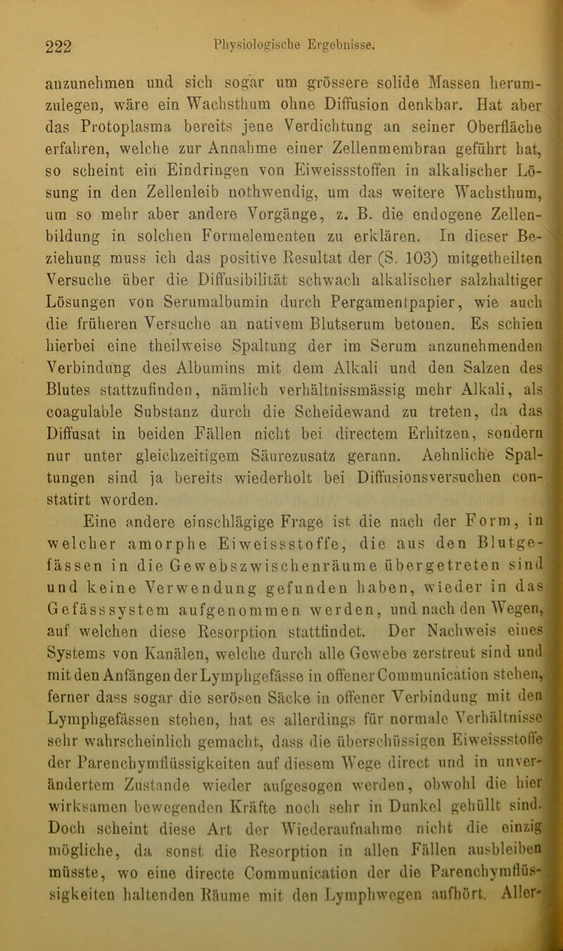 auzunehmen und sich sogar um grössere solide Massen herum- zulegen, wäre ein Wachsthum ohne Diffusion denkbar. Hat aber das Protoplasma bereits jene Verdichtung an seiner Oberfläche erfahren, welche zur Annahme einer Zellenmembran geführt hat, so scheint ein Eindringen von Eiweissstoffen in alkalischer Lö- sung in den Zellenleib nothwendig, um das weitere Wachsthum, um so mehr aber andere Vorgänge, z. B. die endogene Zellen- bildung in solchen Formelementen zu erklären. In dieser Be- ziehung muss ich das positive Resultat der (S. 103) mitgetheilten Versuche über die Diffusibilität schwach alkalischer salzhaltiger Lösungen von Serumalbumin durch Pergamentpapier, wie auch die früheren Versuche an nativem Blutserum betonen. Es schien / hierbei eine theilweise Spaltung der im Serum anzunehmenden ' Verbindung des Albumins mit dem Alkali und den Salzen des I Blutes stattzufinden, nämlich verhältnissmässig mehr Alkali, als 1 coagulable Substanz durch die Scheidewand zu treten, da das Diffusat in beiden Fällen nicht bei directem Erhitzen, sondern nur unter gleichzeitigem Säurezusatz gerann. Aehnliche Spal- j tungen sind ja bereits wiederholt bei Diffusionsversuchen con- statirt worden. Eine andere einschlägige Frage ist die nach der Form, in ; welcher amorphe Eiweissstoffe, die aus den Blutge-1 fässen in die Gewebszwischenräume übergetreten sind und keine Verwendung gefunden haben, wieder in das Gefässsystem aufgenommen werden, und nach den Wegen, j auf welchen diese Resorption stattfindet. Der Nachweis eines j Systems von Kanälen, welche durch alle Gewebe zerstreut sind und j mit den Anfängen der Lymphgefässe in offener Communication stehen, I ferner dass sogar die serösen Säcke in offener Verbindung mit den Lymphgefässen stehen, hat es allerdings für normale Verhältnisse sehr wahrscheinlich gemacht, dass die überschüssigen Eiweissstolle j der Parenchymflüssigkeiten auf diesem Wege direct und in unver- j ändertem Zustande wieder aufgesogen werden, obwohl die hier j wirksamen bewegenden Kräfte noch sehr in Dunkel gehüllt sind. 1 Doch scheint diese Art der Wiederaufnahme nicht die einzig j mögliche, da sonst die Resorption in allen Fällen ausbleiben müsste, wo eine directe Communication der die Parenchymflüs* • sigkeiten haltenden Räume mit den Lymphwegen aufhört. Aller- •