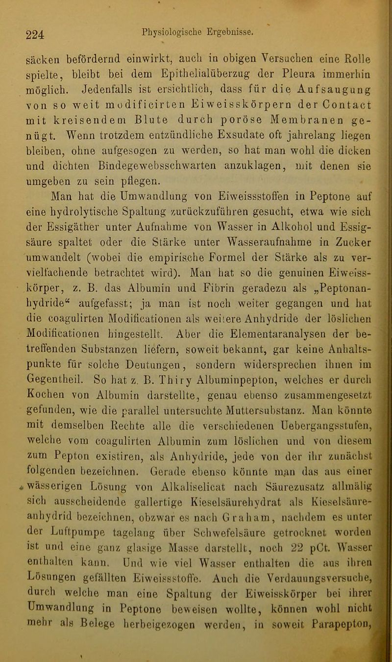sacken befördernd einwirkt, auch in obigen Versuchen eine Rolle spielte, bleibt bei dem Epithelialüberzug der Pleura immerhin möglich. Jedenfalls ist ersichtlich, dass für die Aufsaugung von so weit modificirten Eiweisskörpern der Contact mit kreisendem Blute durch poröse Membranen ge- nügt. Wenn trotzdem entzündliche Exsudate oft jahrelang liegen bleiben, ohne aufgesogen zu werden, so hat man wohl die dicken und dichten Bindegewebsschwarten anzuklagen, mit denen sie umgeben zu sein pflegen. Man hat die Umwandlung von Eiweissstoffen in Peptone auf eine hydrolytische Spaltung zurückzuführen gesucht, etwa wie sich der Essigäther unter Aufnahme von Wasser in Alkohol und Essig- säure spaltet oder die Stärke unter Wasseraufnahme in Zucker umwandelt (wobei die empirische Formel der Stärke als zu ver- vielfachende betrachtet wird). Man hat so die genuinen Eiweiss- körper, z. B. das Albumin und Fibrin geradezu als „Peptonan- hydride“ aufgefasst; ja man ist noch weiter gegangen und hat die coagulirten Modiflcationen als weitere Anhydride der löslichen Modificationen hingestellt. Aber die Elementaranalysen der be- treffenden Substanzen liefern, soweit bekannt, gar keine Anhalts- punkte für solche Deutungen, sondern widersprechen ihnen im Gegentheil. So hat z. B. Thiry Albuminpepton, welches er durch Kochen von Albumin darstellte, genau ebenso zusammengesetzt gefunden, wie die parallel untersuchte Muttersubstanz. Man könnte mit demselben Rechte alle die verschiedenen Uebergangsstufen, welche vom coagulirten Albumin zum löslichen und von diesem zum Pepton existiren, als Anhydride, jede von der ihr zunächst folgenden bezeichnen. Gerade ebenso könnte man das aus einer * wässerigen Lösung von Alkaliselicat nach Säurezusatz allmälig sich ausscheidende gallertige Kieselsäurehydrat als Kieselsäure- anhydrid bezeichnen, obzwar es nach Graham, nachdem es unter der Luftpumpe tagelang über Schwefelsäure getrocknet worden ist und eine ganz glasige Masse darstellt, noch 22 pCt. Wasser enthalten kaum Und wie viel Wasser enthalten die aus ihren Lösungen gefällten Eiweissstoffe. Auch die Verdauungsversuche, durch welche man eine Spaltung der Eiweisskörper bei ihrer Umwandlung in Peptone beweisen wollte, können wohl nicht mehr als Belege herbeigezogen werden, in soweit Parapepton, ,