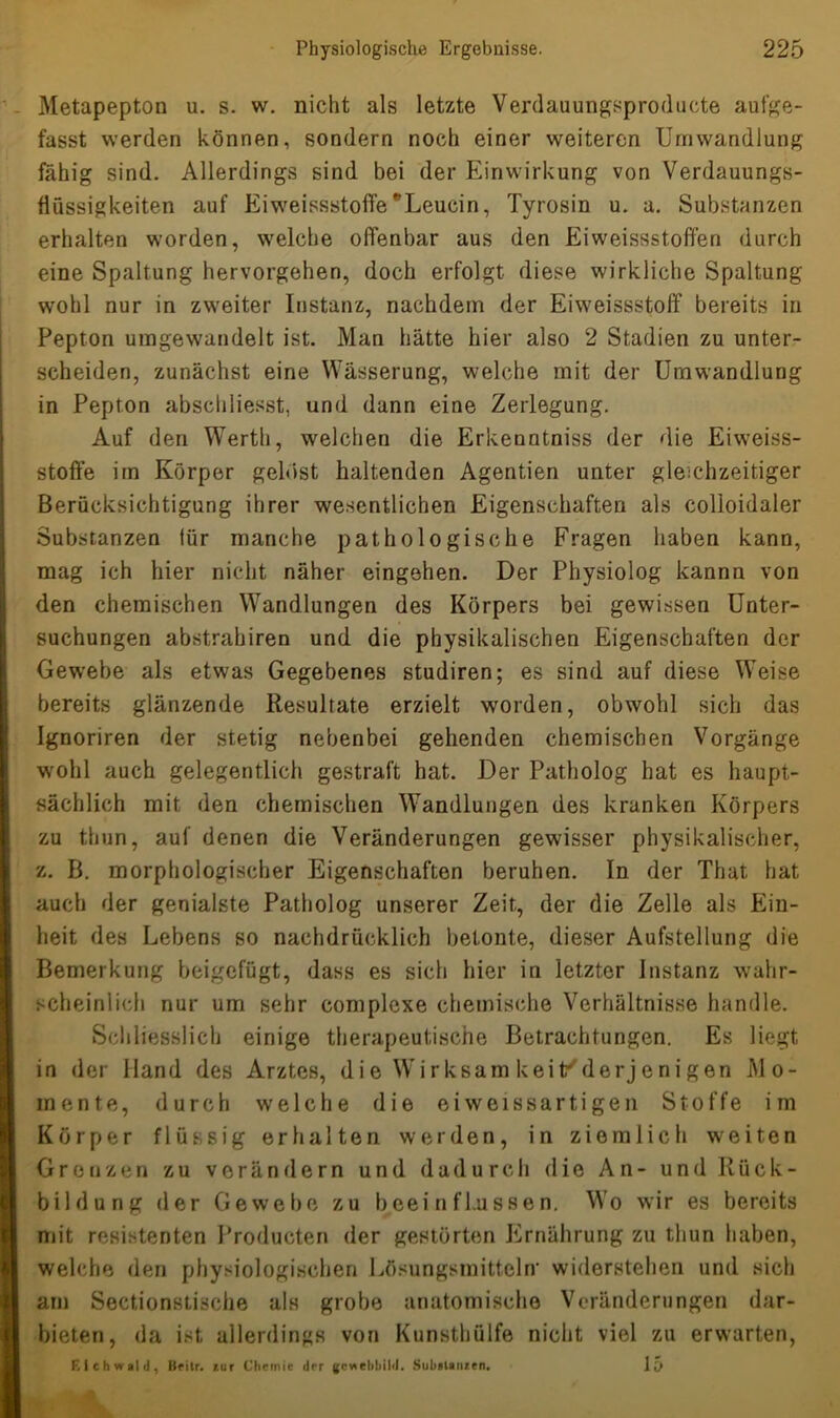 Metapepton u. s. w. nicht als letzte Verdauungsproducte aufge- fasst werden können, sondern noch einer weiteren Umwandlung fähig sind. Allerdings sind bei der Einwirkung von Verdauungs- flüssigkeiten auf Eiweissstoffe*Leucin, Tyrosin u. a. Substanzen erhalten worden, welche offenbar aus den Eiweissstoffen durch eine Spaltung hervorgehen, doch erfolgt diese wirkliche Spaltung wohl nur in zweiter Instanz, nachdem der Eiweissstoff bereits in Pepton umgewandelt ist. Man hätte hier also 2 Stadien zu unter- scheiden, zunächst eine Wässerung, welche mit der Umwandlung in Pepton abschliesst, und dann eine Zerlegung. Auf den Werth, welchen die Erkenntniss der die Eiweiss- stoffe im Körper gelöst haltenden Agentien unter gleichzeitiger Berücksichtigung ihrer wesentlichen Eigenschaften als colloidaler Substanzen lür manche pathologische Fragen haben kann, mag ich hier nicht näher eingehen. Der Physiolog kannn von den chemischen Wandlungen des Körpers bei gewissen Unter- suchungen abstrahiren und die physikalischen Eigenschaften der Gewebe als etwas Gegebenes studiren; es sind auf diese Weise bereits glänzende Resultate erzielt worden, obwohl sich das Ignoriren der stetig nebenbei gehenden chemischen Vorgänge wohl auch gelegentlich gestraft hat. Der Patholog hat es haupt- sächlich mit den chemischen Wandlungen des kranken Körpers zu thun, auf denen die Veränderungen gewisser physikalischer, z. B. morphologischer Eigenschaften beruhen. In der That hat auch der genialste Patholog unserer Zeit, der die Zelle als Ein- heit des Lebens so nachdrücklich betonte, dieser Aufstellung die Bemerkung beigefügt, dass es sich hier in letzter Instanz wahr- scheinlich nur um sehr complexe chemische Verhältnisse handle. Schliesslich einige therapeutische Betrachtungen. Es liegt in der Hand des Arztes, die Wirksam keil/derjenigen Mo- mente, durch welche die eiweissartigen Stoffe im Körper flüssig erhalten werden, in ziemlich weiten Grenzen zu verändern und dadurch die An- und Rück- bildung der Gewebe zu beeinflussen. Wo wir es bereits mit resistenten Producten der gestörten Ernährung zu thun haben, welche den physiologischen Lösungsmitteln- widerstehen und sich am Sectionstische als grobe anatomische Veränderungen dar- bieten, da ist allerdings von Kunsthülfe nicht viel zu erwarten, F, ich wald, Beitr. zur Chemie der gewebbild. Substanzen. 15