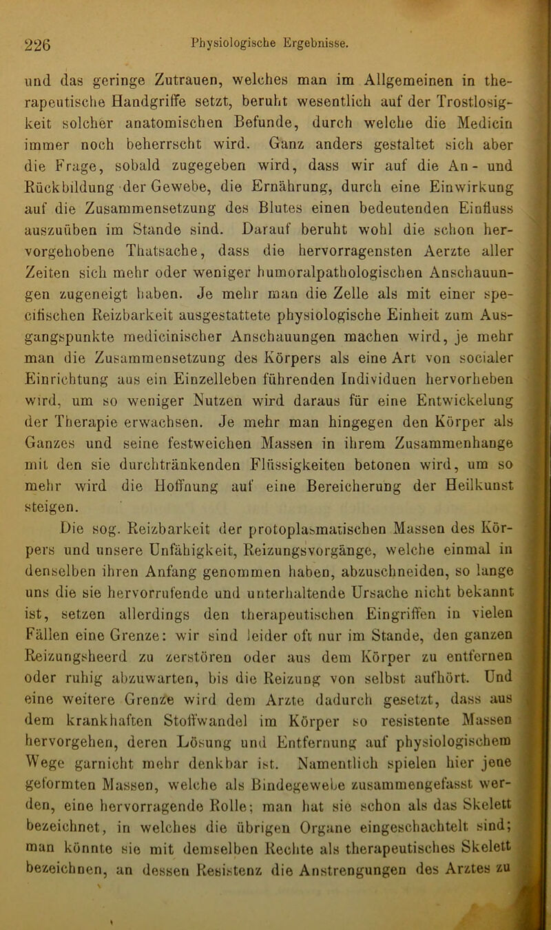 und das geringe Zutrauen, welches man im Allgemeinen in the- rapeutische Handgriffe setzt, beruht wesentlich auf der Trostlosig- keit solcher anatomischen Befunde, durch welche die Medicin immer noch beherrscht wird. Ganz anders gestaltet sich aber die Frage, sobald zugegeben wird, dass wir auf die An - und Rückbildung der Gewebe, die Ernährung, durch eine Einwirkung auf die Zusammensetzung des Blutes einen bedeutenden Einfluss auszuüben im Stande sind. Darauf beruht wohl die schon her- vorgehobene Thutsache, dass die hervorragensten Aerzte aller Zeiten sich mehr oder weniger humoralpathologischen Anschauun- gen zugeneigt haben. Je mehr man die Zelle als mit einer spe- citischen Reizbarkeit ausgestattete physiologische Einheit zum Aus- gangspunkte medicinischer Anschauungen machen wird, je mehr man die Zusammensetzung des Körpers als eine Art von socialer Einrichtung aus ein Einzelleben führenden Individuen hervorheben wird, um so weniger Nutzen wird daraus für eine Entwickelung der Therapie erwachsen. Je mehr man hingegen den Körper als Ganzes und seine festweichen Massen in ihrem Zusammenhänge mit den sie durchtränkenden Flüssigkeiten betonen wird, um so mehr wird die Hoffnung auf eine Bereicherung der Heilkunst steigen. Die sog. Reizbarkeit der protoplasmatischen Massen des Kör- pers und unsere Unfähigkeit, Reizungsvorgänge, welche einmal in denselben ihren Anfang genommen haben, abzuschneiden, so lange uns die sie hervorrufende und unterhaltende Ursache nicht bekannt ist, setzen allerdings den therapeutischen Eingriffen in vielen Fällen eine Grenze: wir sind leider oft nur im Stande, den ganzen Reizungsheerd zu zerstören oder aus dem Körper zu entfernen oder ruhig abzuwarten, bis die Reizung von selbst aufhört. Und eine weitere Grenze wird dem Arzte dadurch gesetzt, dass aus dem krankhaften Stoffwandel im Körper so resistente Massen hervorgehen, deren Lösung und Entfernung auf physiologischem Wege garnicht mehr denkbar ist. Namentlich spielen hier jene geformten Massen, welche als Bindegewebe zusammengefasst wer- den, eine hervorragende Rolle; man hat sie schon als das Skelett bezeichnet, in welches die übrigen Organe eingeschachtelt sind; man könnte sie mit demselben Rechte als therapeutisches Skelett bezeichnen, an dessen Resistenz die Anstrengungen des Arztes zu