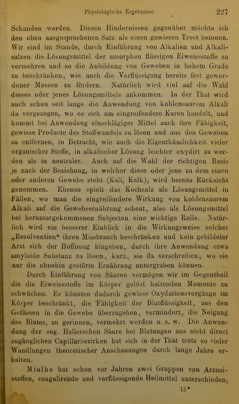 Schanden werden. Diesen Hindernissen gegenüber möchte ich den oben ausgesprochenen Satz als einen gewissen Trost betonen. Wir sind im Stande, durch Einführung von Alkalien und Alkali- salzen die Lösungsmittel der amorphen flüssigen Eiweissstoffe zu vermehren und so die Anbildung von Geweben in hohem Grade zu beschränken, wie auch die Verflüssigung bereits fest gewor- dener Massen zu fördern. Natürlich wird viel auf die Wahl dieses oder jenes Lösungsmittels ankommen. In der That wird auch schon seit lange die Anwendung von kohlensaurem Alkali da vorgezogen, wo es sich um eingreifendere Kuren handelt, und kommt bei Anwendung einschlägiger Mittel auch ihre Fähigkeit, gewisse Producte des Stoffwandels zu lösen und aus den Geweben zu entfernen, in Betracht, wie auch die Eigentümlichkeit vieler organischer Stoffe, in alkalischer Lösung leichter oxydirt zu wer- den als in neutraler. Auch auf die Wahl der richtigen Basis je nach der Beziehung, in welcher diese oder jene zu dem einen oder anderen Gewebe steht (Kali, Kalk), wird bereits Rücksicht genommen. Ebenso spielt das Kochsalz als Lösungsmittel in Fällen, wo man die eingreifendere Wirkung von kohlensaurem Alkali auf die Gewebsernährung scheut, also als Lösungsmittel bei heruntergekommenen Subjecten eine wichtige Rolle. Natür- lich wird ein besserer Einblick in die Wirkungsweise solcher „Resolventien“ ihren Missbrauch beschränken und kein gebildeter Arzt sich der Hoffnung hingeben, durch ihre Anwendung etwa amyloide Substanz zu lösen, kurz, sie da verschreiben, wo sie nur die ohnehin gestörte Ernährung untergraben können. Durch Einführung von Säuren vermögen wir im Gegenteil die die Eiweissstoffe im Körper gelöst haltenden Momente zu schwächen. Es könnten dadurch gewisse Oxydationsvorgänge im Körper beschränkt, die 'Fähigkeit der Blutflüssigkeit, aus den Gefässen in die Gewebe überzugehen, vermindert, die Neigung des Blutes, zu gerinnen, vermehrt werden u. s. w. Die Anwen- dung der sog. Hallerschen Säure bei Blutungen aus nicht direct zugänglichen Capillarbezirken hat sich in der That trotz so vieler Wandlungen theoretischer Anschauungen durch lange Jahre er- halten. Mialhe hat schon vor Jahren zwei Gruppen von Arznei- stoffen, coagulirende und verflüssigende Heilmittel unterschieden, 15*