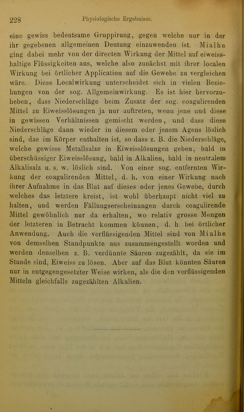 eine gewiss bedeutsame Gruppirung, gegen welche nur in der ihr gegebenen allgemeinen Deutung einzuwenden ist. Mialhe ging dabei mehr von der directen Wirkung der Mittel auf eiweiss- haltige Flüssigkeiten aus, welche also zunächst mit ihrer localen Wirkung bei örtlicher Application auf die Gewebe zu vergleichen wäre. Diese Localwirkung unterscheidet sich in vielen Bezie- hungen von der sog. Allgemeinwirkung. Es ist hier hervorzu- heben, dass Niederschläge beim Zusatz der sog. coagulirenden Mittel zu Eiweisslösungen ja nur auftreten, wenn jene und diese in gewissen Verhältnissen gemischt werden, und dass diese Niederschläge dann wieder in diesem oder jenem Agens löslich sind, das im Körper enthalten ist, so dass z. B. die Niederschläge, welche gewisse Metallsalze in Eiweisslösungen geben, bald in überschüssiger Eiweisslösung, bald in Alkalien, bald in neutralem Alkalisalz u. s. w. löslich sind. Von einer sog. entfernten Wir- kung der coagulirenden Mittel, d. h. von einer Wirkung nach ihrer Aufnahme in das Blut auf dieses oder jenes Gewebe, durch welches das letztere kreist, ist wohl überhaupt nicht viel zu halten, und werden Fällungserscheinungen durch coagulirende Mittel gewöhnlich nur da erhalten, wo relativ grosse Mengen der letzteren in Betracht kommen können, d. h. bei örtlicher Anwendung. Auch die verflüssigenden Mittel sind von Mialhe von demselben Standpunkte aus zusammengestellt worden und werden denselben z. B. verdünnte Säuren zugezählt, da sie im Stande sind, Eiweiss zu lösen. Aber auf das Blut könnten Säuren nur in entgegengesetzter Weise wirken, als die den verflüssigenden Mitteln gleichfalls zugezählten Alkalien.