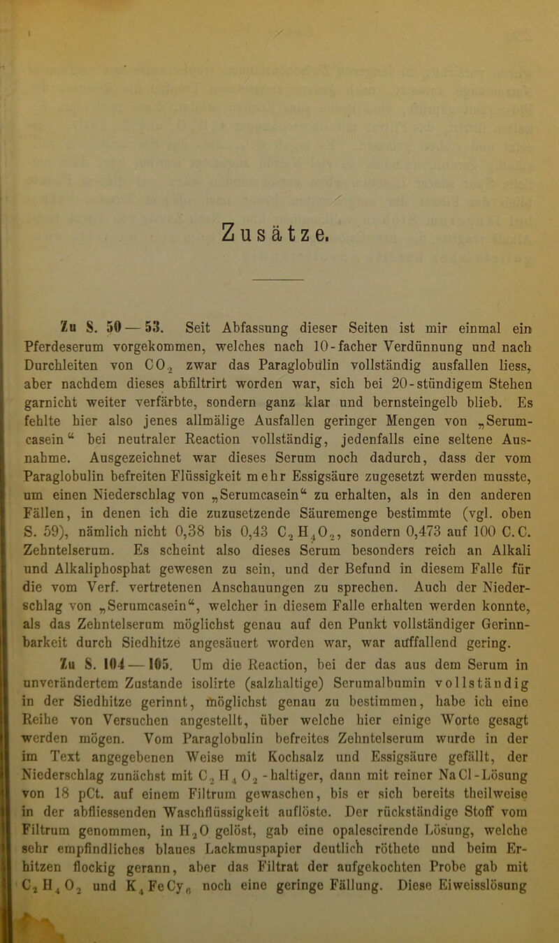 r / Zusätze, Zu S. 50 — 53. Seit Abfassung dieser Seiten ist mir einmal ein Pferdeserum vorgekommen, welches nach 10-facher Verdünnung und nach Durchleiten von C02 zwar das Paraglobülin vollständig ausfallen liess, aber nachdem dieses abfiltrirt worden war, sich bei 20-ständigem Stehen garnicht weiter verfärbte, sondern ganz klar und bernsteingelb blieb. Es fehlte hier also jenes allmälige Ausfallen geringer Mengen von „Serum- casein“ bei neutraler Reaction vollständig, jedenfalls eine seltene Aus- nahme. Ausgezeichnet war dieses Serum noch dadurch, dass der vom Paraglobulin befreiten Flüssigkeit mehr Essigsäure zugesetzt werden musste, um einen Niederschlag von „Serumcasein“ zu erhalten, als in den anderen Fällen, in denen ich die zuzusetzende Säuremenge bestimmte (vgl. oben S. 59), nämlich nicht 0,38 bis 0,43 C., sondern 0,473 auf 100 C.C. Zehntelserum. Es scheint also dieses Serum besonders reich an Alkali und Alkaliphosphat gewesen zu sein, und der Befund in diesem Falle für die vom Verf. vertretenen Anschauungen zu sprechen. Auch der Nieder- schlag von „Serumcasein“, welcher in diesem Falle erhalten werden konnte, als das Zehntelserum möglichst genau auf den Punkt vollständiger Gerinn- barkeit durch Siedhitze angesäuert worden war, war auffallend gering. Zu S. 104—105. Um die Reaction, bei der das aus dem Serum in unverändertem Zustande isolirte (salzhaltige) Serumalbumin vollständig in der Siedhitze gerinnt, möglichst genau zu bestimmen, habe ich eine Reihe von Versuchen angestellt, über welche hier einige Worte gesagt werden mögen. Vom Paraglobulin befreites Zehntelserum wurde in der im Text angegebenen Weise mit Kochsalz und Essigsäure gefällt, der Niederschlag zunächst mit C., II4 02 - haltiger, dann mit reiner Na CI-Lösung von 18 pCt. auf einem Filtrum gewaschen, bis er sich bereits theilweise in der abfliessenden Waschflüssigkeit auflösto. Der rückständige Stoff vom Filtrum genommen, in HaO gelöst, gab eine opaloscirende Lösung, welche sehr empfindliches blaues Lackmuspapier deutlich röthete und beim Er- hitzen flockig gerann, aber das Filtrat der aufgekochten Probe gab mit C2H.,02 und K ,FeCyR noch eine geringe Fällung. Diese Eiweisslösung