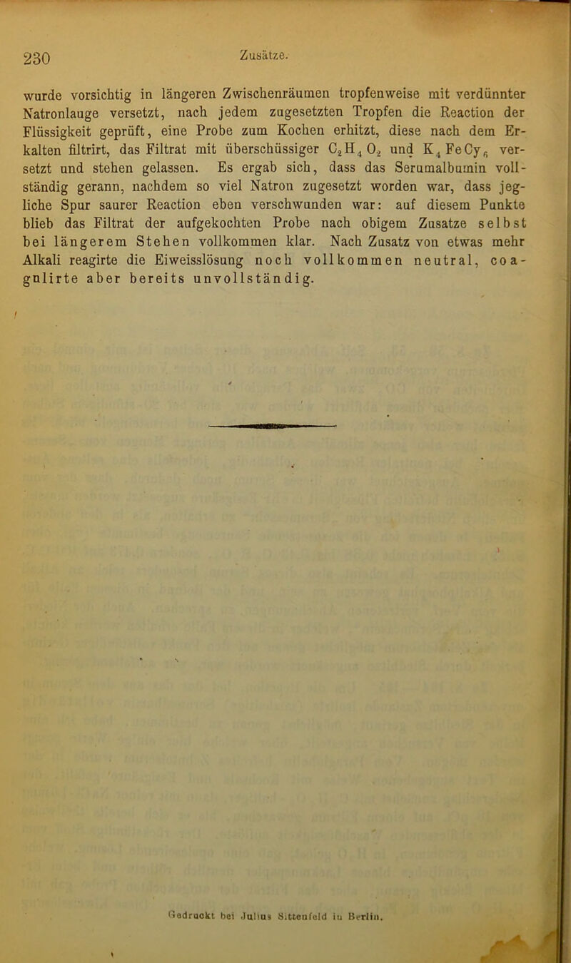 Zusätze. wurde vorsichtig in längeren Zwischenräumen tropfenweise mit verdünnter Natronlauge versetzt, nach jedem zugesetzten Tropfen die Reaction der Flüssigkeit geprüft, eine Probe zum Kochen erhitzt, diese nach dem Er- kalten filtrirt, das Filtrat mit überschüssiger C2H4 0., und K4FeCyf) ver- setzt und stehen gelassen. Es ergab sich, dass das Serumalbumin voll- ständig gerann, nachdem so viel Natron zugesetzt worden war, dass jeg- liche Spur saurer Reaction eben verschwunden war: auf diesem Punkte blieb das Filtrat der aufgekochten Probe nach obigem Zusatze selbst bei längerem Stehen vollkommen klar. Nach Zusatz von etwas mehr Alkali reagirte die Eiweisslösung noch vollkommen neutral, coa- gnlirte aber bereits unvollständig. (Jodrackt bei Julius SiMenfeld iu Berlin.