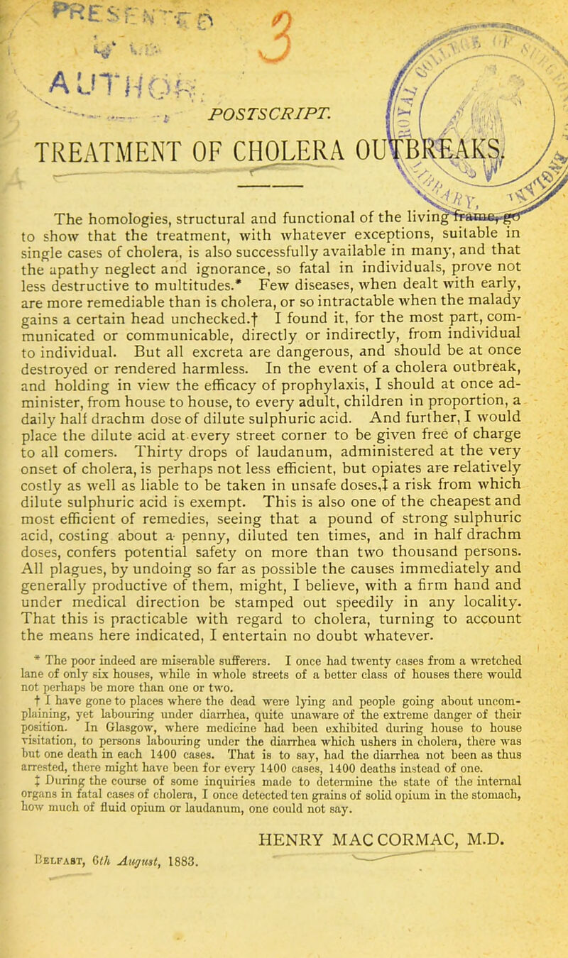 i POSTSCRIPT. i TREATMENT OF CHOLERA Ol'TBK —'■“=r The homologies, structural and functional of the livin to show that the treatment, with whatever exceptions, suitable in single cases of cholera, is also successfully available in many, and that the apathy neglect and ignorance, so fatal in individuals, prove not less destructive to multitudes.* Few diseases, when dealt with early, are more remediable than is cholera, or so intractable when the malady gains a certain head unchecked.f I found it, for the most part, com- municated or communicable, directly or indirectly, from individual to individual. But all excreta are dangerous, and should be at once destroyed or rendered harmless. In the event of a cholera outbreak, and holding in view the efficacy of prophylaxis, I should at once ad- minister, from house to house, to every adult, children in proportion, a daily hall drachm dose of dilute sulphuric acid. And further, I would place the dilute acid at every street corner to be given free of charge to all comers. Thirty drops of laudanum, administered at the very onset of cholera, is perhaps not less efficient, but opiates are relatively costly as well as liable to be taken in unsafe doses,! a risk from which dilute sulphuric acid is exempt. This is also one of the cheapest and most efficient of remedies, seeing that a pound of strong sulphuric acid, costing about a- penny, diluted ten times, and in half drachm doses, confers potential safety on more than two thousand persons. All plagues, by undoing so far as possible the causes immediately and generally productive of them, might, I believe, with a firm hand and under medical direction be stamped out speedily in any locality. That this is practicable with regard to cholera, turning to account the means here indicated, I entertain no doubt whatever. * The poor indeed are miserable sufferers. I once had twenty cases from a wretched lane of only six houses, while in whole streets of a better class of houses there would not perhaps he more than one or two. t I have gone to places where the dead were lying and people going about uncom- plaining, yet labouring under diarrhea, quite unaware of the extreme danger of their position. In Glasgow, where medicine had been exhibited during house to house visitation, to persons labouring under the diarrhea which ushers in cholera, there was but one death in each 1400 cases. That is to say, had the diarrhea not been as thus arrested, there might have been for every 1400 cases, 1400 deaths instead of one. t During the course of some inquiries made to determine the state of the internal organs in fatal cases of cholera, I once detected ten grains of solid opium in the stomach, how much of fluid opium or laudanum, one could not say. HENRY MAC CORMAC, M.D.