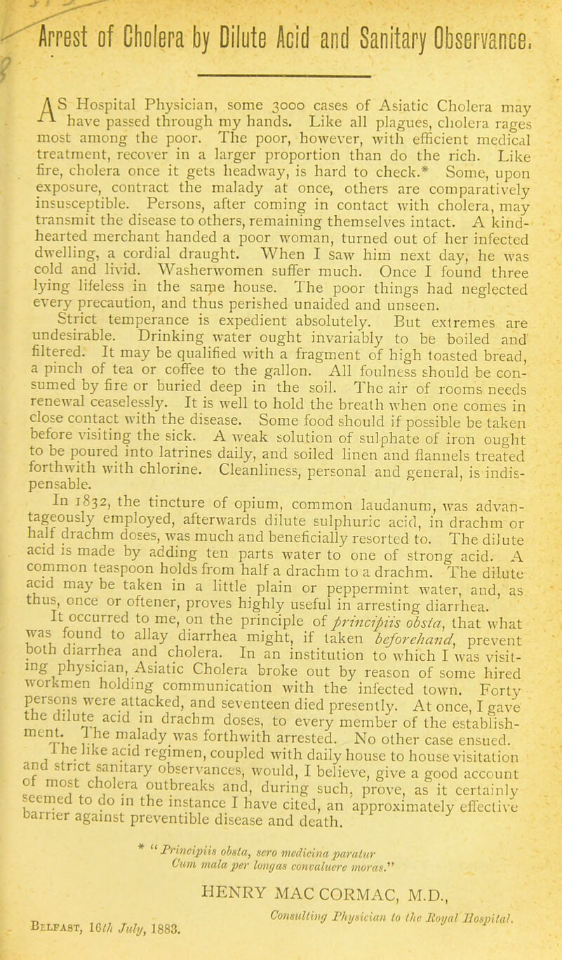 AS Hospital Physician, some 3000 cases of Asiatic Cholera may d* have passed through my hands. Like all plagues, cholera rages most among the poor. The poor, however, with efficient medical treatment, recover in a larger proportion than do the rich. Like fire, cholera once it gets headway, is hard to check.* Some, upon exposure, contract the malady at once, others are comparatively insusceptible. Persons, after coming in contact with cholera, may transmit the disease to others, remaining themselves intact. A kind- hearted merchant handed a poor woman, turned out of her infected dwelling, a cordial draught. When I saw him next day, he was cold and livid. Washerwomen suffer much. Once I found three lying lifeless in the saipe house. The poor things had neglected every precaution, and thus perished unaided and unseen. Strict temperance is expedient absolutely. But extremes are undesirable. Drinking water ought invariably to be boiled and filtered. It may be qualified with a fragment of high toasted bread, a pinch of tea or coffee to the gallon. All foulness should be con- sumed by fire or buried deep in the soil. The air of rooms needs renewal ceaselessly. It is well to hold the breath when one comes in close contact with the disease. Some food should if possible be taken before visiting the sick. A weak solution of sulphate of iron ought to be pouied into latrines daily, and soiled linen and flannels treated forthwith with chlorine. Cleanliness, personal and general, is indis- pensable. In 1832, the tincture of opium, common laudanum, was advan- tageously employed, afterwards dilute sulphuric acid, in drachm or half drachm doses, was much and beneficially resorted to. The dilute acid is made by adding ten parts water to one of strong acid. A common teaspoon holds from half a drachm to a drachm. The dilute acid may be taken in a little plain or peppermint water, and, as thus, once or oftener, proves highly useful in arresting diarrhea. t occurred to me, on the principle of prmcipiis obstci, that what was found to allay diarrhea might, if taken beforehand, prevent both diarrhea and cholera. In an institution to which I was visit- mg physician, Asiatic Cholera broke out by reason of some hired workmen holding communication with the infected town. Forty persons were attacked, and seventeen died presently. At once, I gave ie dilute acid in drachm doses, to every member of the establish- ment. ie malady was forthwith arrested. No other case ensued. re like acid regimen, coupled with daily house to house visitation and strict sanitary observances, would, I believe, give a good account o most cholera outbreaks and, during such, prove, as it certainly seemed to do in the instance I have cited, an approximately effective harrier against preventible disease and death. * “ Principiis obsla, scro mcdicina paratur C'um mala per long as convaluere morns. Belfast, 1 Gth July, 1883. HENRY MAC CORMAC, M.D., Consulting Physician to the Royal Hospital.