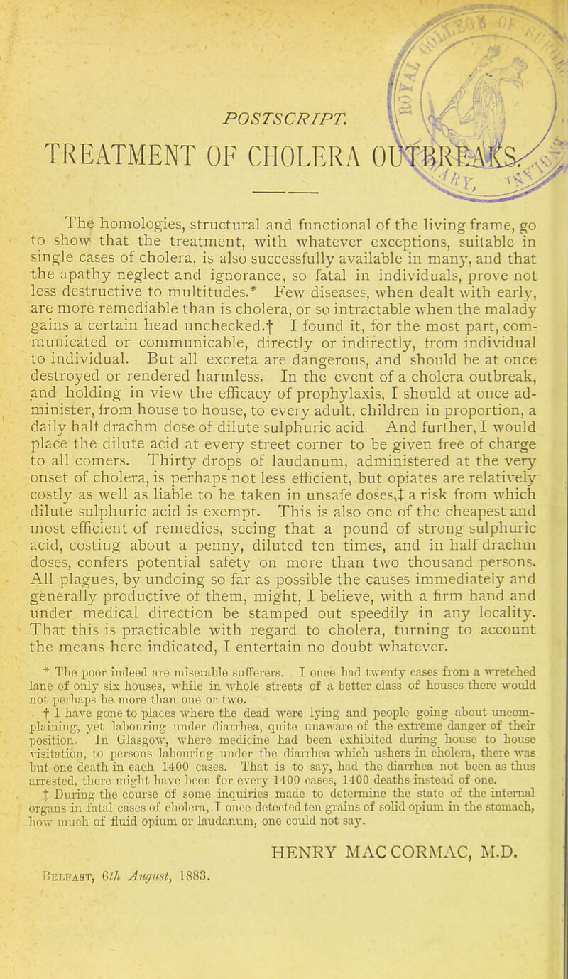 The homologies, structural and functional of the living frame, go to show that the treatment, with whatever exceptions, suitable in single cases of cholera, is also successfully available in many, and that the apathy neglect and ignorance, so fatal in individuals, prove not less destructive to multitudes.* Few diseases, when dealt with early, are more remediable than is cholera, or so intractable when the malady gains a certain head unchecked.f I found it, for the most part, com- municated or communicable, directly or indirectly, from individual to individual. But all excreta are dangerous, and should be at once destroyed or rendered harmless. In the event of a cholera outbreak, and holding in view the efficacy of prophylaxis, I should at once ad- minister, from house to house, to every adult, children in proportion, a daily half drachm dose of dilute sulphuric acid. And further, I would place the dilute acid at every street corner to be given free of charge to all comers. Thirty drops of laudanum, administered at the very onset of cholera, is perhaps not less efficient, but opiates are relatively costly as well as liable to be taken in unsafe doses,! a risk from which dilute sulphuric acid is exempt. This is also one of the cheapest and most efficient of remedies, seeing that a pound of strong sulphuric acid, costing about a penny, diluted ten times, and in half drachm doses, confers potential safety on more than two thousand persons. All plagues, by undoing so far as possible the causes immediately and generally productive of them, might, I believe, with a firm hand and under medical direction be stamped out speedily in any locality. That this is practicable with regard to cholera, turning to account the means here indicated, I entertain no doubt whatever. * The poor indeed are miserable sufferers. I once had twenty cases from a wretched lane of only six houses, while in whole streets of a better class of houses there would not perhaps be more than one or two. . f I have gone to places where the dead were lying and people going about uncom- plaining, yet labouring under diarrhea, quite unaware of the extreme danger of their position. In Glasgow, where medicine had been exhibited during house to house visitation, to persons labouring under the diarrhea which ushers in cholera, there was but one death in each 1400 cases. That is to say, had the diarrhea not been as thus arrested, there might have been for every 1400 cases, 1400 deaths instead of one. X During the course of some inquiries made to determine the state of the internal organs in fatal cases of cholera, I once detected ten grains of solid opium in the stomach, how much of fluid opium or laudanum, one could not say. HENRY MACCORMAC, M.D.