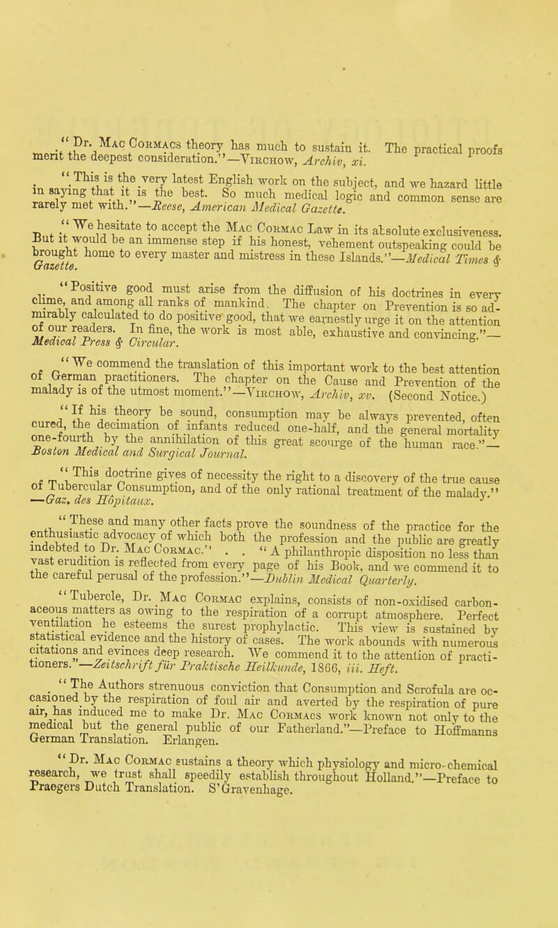 jPr* Ma°Cok“acs theory has much to sustain it. The practical proofs merit the deepest consideration.”—Virchow, Archiv, xi. ‘ This is the very latest English work on the subject, and we hazard little pl° be^‘ S° m,u,cl1 medical loSic and common sense are rarely met with. —Reese, American Medical Gazette. •p . We hesitate to accept the Mac Cormac Law in its absolute exclusiveness. Eut it would be an immense step if his honest, vehement outspeaking could be Gazette t0 eVei7 master aud mistress in these Islands.”—Medical Times f “Positive good must arise from the diffusion of his doctrines in every clime, and among aU ranks of mankind. The chapter on Prevention is so ad- mirably calculated to do positive good, that we earnestly urge it on the attention of our readers. In fine, the work is most able, exhaustive and convincing.”— Medical Press § Circular. 5 “ We commend the translation of this important work to the best attention of German practitioners. The chapter on the Cause and Prevention of the malady is of the utmost moment.”—Virchow, Arcliiv, xv. (Second Notice.) a tbeoJ.y s?ua<^> consumption may be always prevented, often cured, the decimation of infants reduced one-half, and the general mortality one-fourth by the annihilation of this great scourge of the human race.”— Boston Medical and Surgical Journal. ~ rp , doctrine B'iv.es necessity the right to a discovery of the true cause of lubercular Consumption, and of the only rational treatment of the malady ” —Gaz. des Hopitaux. 1 “ These and many other facts prove the soundness of the practice for the enthusiastic advocacy of which both the profession and the public are greatly indebted to Dr. Mac Cormac.” . . “ A philanthropic disposition no less than vast erudition is reflected from every page of his Book, and we commend it to the careful perusal of the profession.”— Dublin Medical Quarterly. “Tubercle, Dr. Mac Cormac explains, consists of non-oxidised carbon- aceous matters as owing to the respiration of a corrupt atmosphere. Perfect ventilation he esteems the surest prophylactic. This view is sustained by statistical evidence and the history of cases. The work abounds with numerous citations and evinces deep research. We commend it to the attention of practi- tioners. Zeitschrift fur Praktische Heilkunde, 1866, Hi. Heft. The Authors strenuous conviction that Consumption and Scrofula are oc- casioned by the respiration of foul air and averted by the respiration of pure an-, has induced me to make Dr. Mac Cormacs work known not onlv to the medical but the general public of our Fatherland.”—Preface to Hoffmanns German lranslation. Erlangen. Dr. Mac Cormac sustains a theory which physiology and micro-chemical research, we trust shall speedily establish throughout Holland.”—Preface to Praegers Dutch Translation. S’Gravenhage.