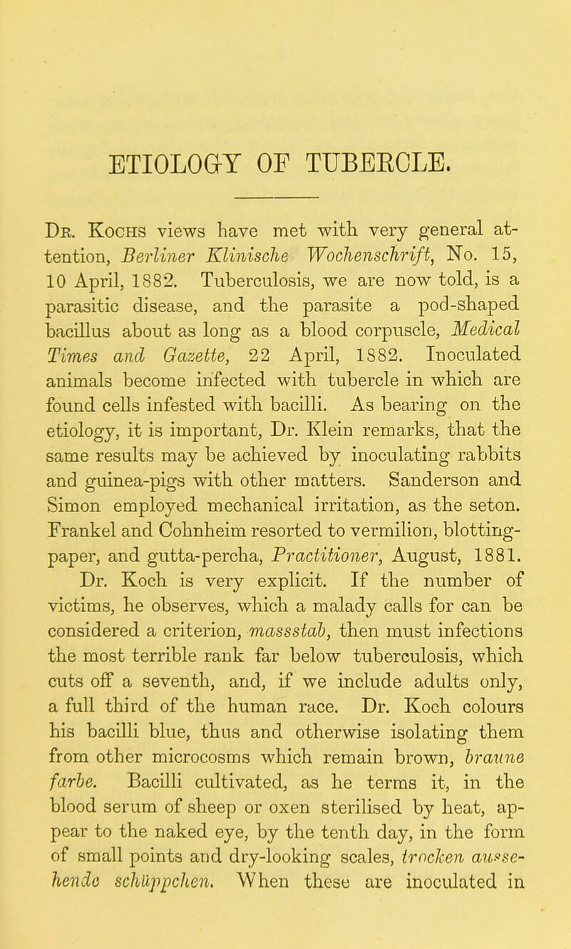 ETIOLOGY OE TUBERCLE. Dr. Kochs views have met with very general at- tention, Berliner Klinische Wochenschrift, No. 15, 10 April, 1882. Tuberculosis, we are now told, is a parasitic disease, and the parasite a pod-shaped bacillus about as long as a blood corpuscle, Medical Times ancl Gazette, 22 April, 1882. Inoculated animals become infected with tubercle in which are found cells infested with bacilli. As bearing on the etiology, it is important, Dr. Klein remarks, that the same results may be achieved by inoculating rabbits and guinea-pigs with other matters. Sanderson and Simon employed mechanical irritation, as the seton. Frankel and Cohnheim resorted to vermilion, blotting- paper, and gutta-percha, Practitioner, August, 1881. Dr. Koch is very explicit. If the number of victims, he observes, which a malady calls for can be considered a criterion, massstab, then must infections the most terrible rank far below tuberculosis, which cuts off a seventh, and, if we include adults only, a full third of the human race. Dr. Koch colours his bacilli blue, thus and otherwise isolating them from other microcosms which remain brown, braune farbe. Bacilli cultivated, as he terms it, in the blood serum of sheep or oxen sterilised by heat, ap- pear to the naked eye, by the tenth day, in the form of small points and dry-looking scales, troclcen ansse- hende schiippchen. When these are inoculated in