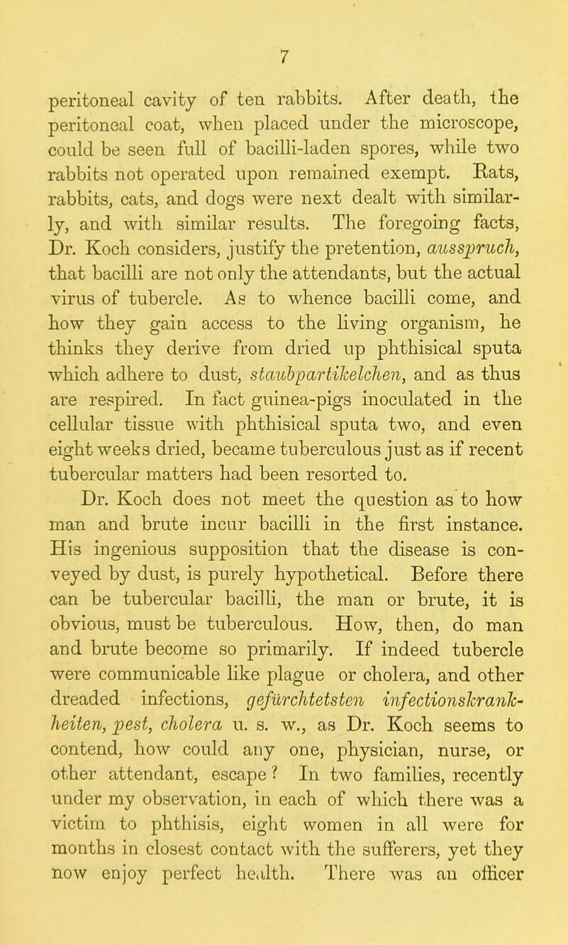 peritoneal cavity of ten rabbits. After death, the peritoneal coat, when placed under the microscope, could be seen full of bacilli-laden spores, while two rabbits not operated upon remained exempt. Rats, rabbits, cats, and dogs were next dealt with similar- ly, and with similar results. The foregoing facts, Dr. Koch considers, justify the pretention, ausspruch, that bacilli are not only the attendants, but the actual virus of tubercle. As to whence bacilli come, and how they gain access to the living organism, he thinks they derive from dried up phthisical sputa which adhere to dust, stciubpartikelchen, and as thus are respired. In fact guinea-pigs inoculated in the cellular tissue with phthisical sputa two, and even eight weeks dried, became tuberculous just as if recent tubercular matters had been resorted to. Dr. Koch does not meet the question as to how man and brute incur bacilli in the first instance. His ingenious supposition that the disease is con- veyed by dust, is purely hypothetical. Before there can be tubercular bacilli, the man or brute, it is obvious, must be tuberculous. How, then, do man and brute become so primarily. If indeed tubercle were communicable like plague or cholera, and other dreaded infections, gefurchtetsten infectionslcrank- heiten, pest, cholera u. s. w., as Dr. Koch seems to contend, how could any one, physician, nurse, or other attendant, escape ? In two families, recently under my observation, in each of which there was a victim to phthisis, eight women in all were for months in closest contact with the sufferers, yet they now enjoy perfect health. There was an officer