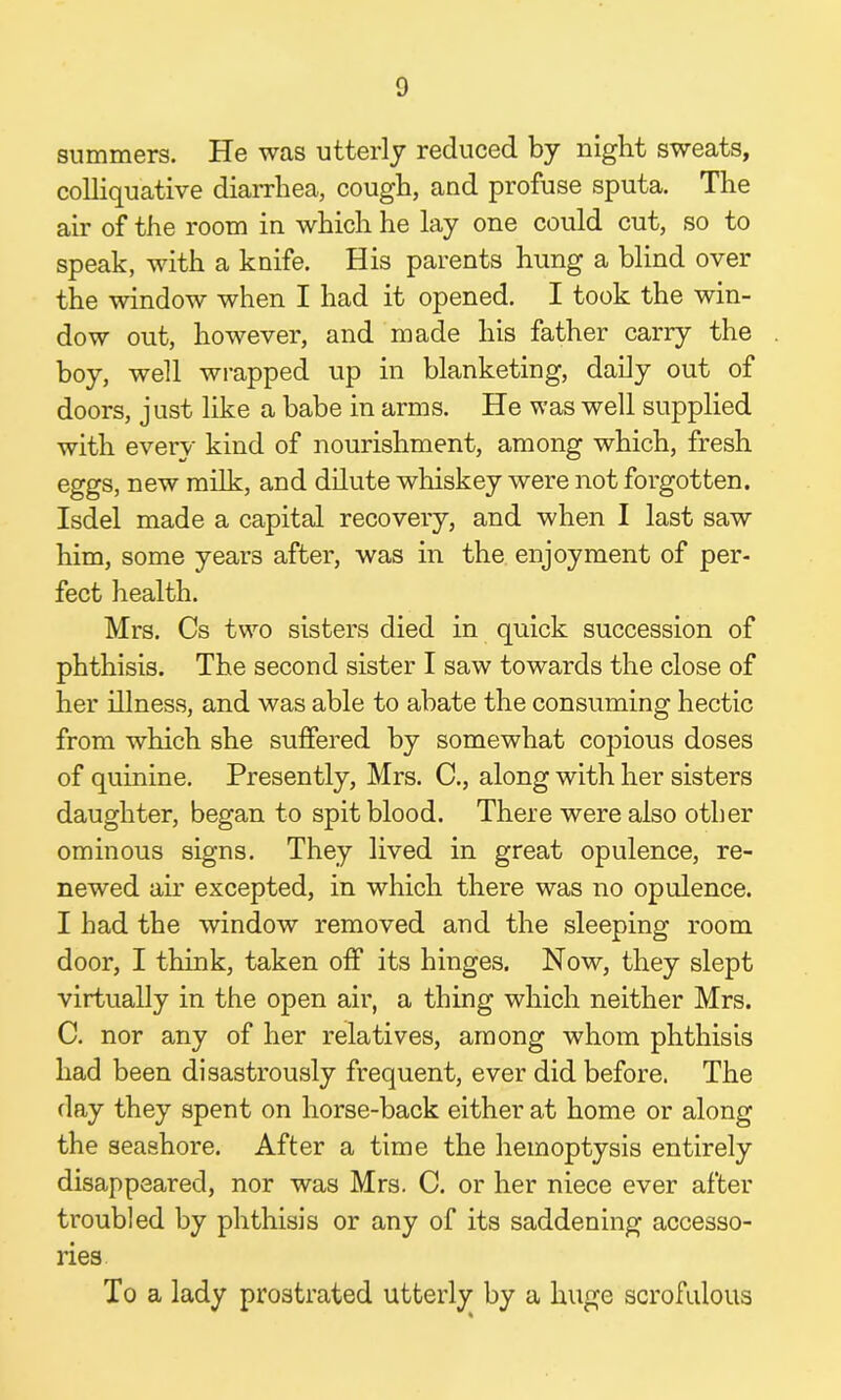 summers. He was utterly reduced by night sweats, colliquative diarrhea, cough, and profuse sputa. The air of the room in which he lay one could cut, so to speak, with a knife. His parents hung a blind over the window when I had it opened. I took the win- dow out, however, and made his father carry the boy, well wrapped up in blanketing, daily out of doors, just like a babe in arms. He was well supplied with every kind of nourishment, among which, fresh eggs, new milk, and dilute whiskey were not forgotten. Isdel made a capital recovery, and when I last saw him, some years after, was in the enjoyment of per- fect health. Mrs. Cs two sisters died in quick succession of phthisis. The second sister I saw towards the close of her illness, and was able to abate the consuming hectic from which she suffered by somewhat copious doses of quinine. Presently, Mrs. C., along with her sisters daughter, began to spit blood. There were also other ominous signs. They lived in great opulence, re- newed air excepted, in which there was no opulence. I had the window removed and the sleeping room door, I think, taken off its hinges. Now, they slept virtually in the open air, a thing which neither Mrs. C. nor any of her relatives, among whom phthisis had been disastrously frequent, ever did before. The day they spent on horse-back either at home or along the seashore. After a time the hemoptysis entirely disappeared, nor was Mrs. C. or her niece ever after troubled by phthisis or any of its saddening accesso- ries To a lady prostrated utterly by a huge scrofulous