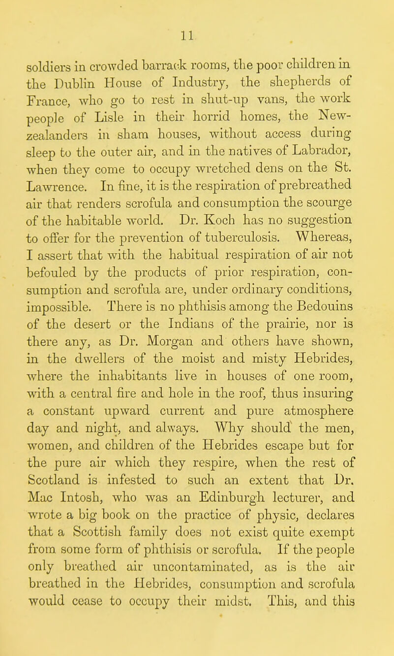 soldiers in crowded barrack rooms, the poor children in the Dublin House of Industry, the shepherds of France, who go to rest in sliut-up vans, the work people of Lisle in their horrid homes, the New- zealanders in sham houses, without access during sleep to the outer air, and in the natives of Labrador, when they come to occupy wretched dens on the St. Lawrence. In fine, it is the respiration of prebreathed air that renders scrofula and consumption the scourge of the habitable world. Dr. Koch has no suggestion to offer for the prevention of tuberculosis. Whereas, I assert that with the habitual respiration of air not befouled by the products of prior respiration, con- sumption and scrofula are, under ordinary conditions, impossible. There is no phthisis among the Bedouins of the desert or the Indians of the prairie, nor is there any, as Dr. Morgan and others have shown, in the dwellers of the moist and misty Hebrides, where the inhabitants live in houses of one room, with a central fire and hole in the roof, thus insuring a constant upward current and pure atmosphere day and night, and always. Why should the men, women, and children of the Hebrides escape but for the pure air which they respire, when the rest of Scotland is infested to such an extent that Dr. Mac Intosh, who was an Edinburgh lecturer, and wrote a big book on the practice of physic, declares that a Scottish family does not exist quite exempt from some form of phthisis or scrofula. If the people only breathed air uncontaminated, as is the air breathed in the Hebrides, consumption and scrofula would cease to occupy their midst. This, and this