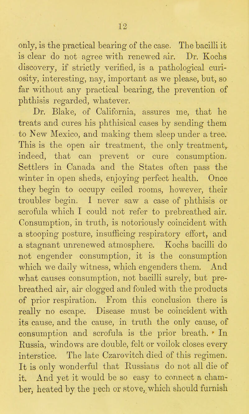 only, is the practical bearing of the case. The bacilli it is clear do not agree with renewed air. Dr. Kochs discovery, if strict]y verified, is a pathological curi- osity, interesting, nay, important as we please, but, so far without any practical bearing, the prevention of phthisis regarded, whatever. Dr. Blake, of California, assures me, that he treats and cures his phthisical cases by sending them to New Mexico, and making them sleep under a tree. This is the open air treatment, the only treatment,, indeed, that can prevent or cure consumption. Settlers in Canada and the States often pass the winter in open sheds, enjoying perfect health. Once they begin to occupy ceiled rooms, however, their troubles* begin. I never saw a case of phthisis or scrofula which I could not refer to prebreathed air. Consumption, in truth, is notoriously coincident with a stooping posture, in sufficing respiratory effort, and a stagnant unrenewed atmosphere. Kochs bacilli do not engender consumption, it is the consumption which we daily witness, which engenders them. And what causes consumption, not bacilli surely, but pre- breathed air, air clogged and fouled with the products of prior respiration. From this conclusion there is really no escape. Disease must be coincident with its cause, and the cause, in truth the only cause, of consumption and scrofula is the prior breath. * In Russia, windows are double, felt or voilok closes every interstice. The late Czarevitch died of this regimen. It is only wonderful that Russians do not all die of it. And yet it would be so easy to connect a cham- ber, heated by the pech or stove, which should furnish