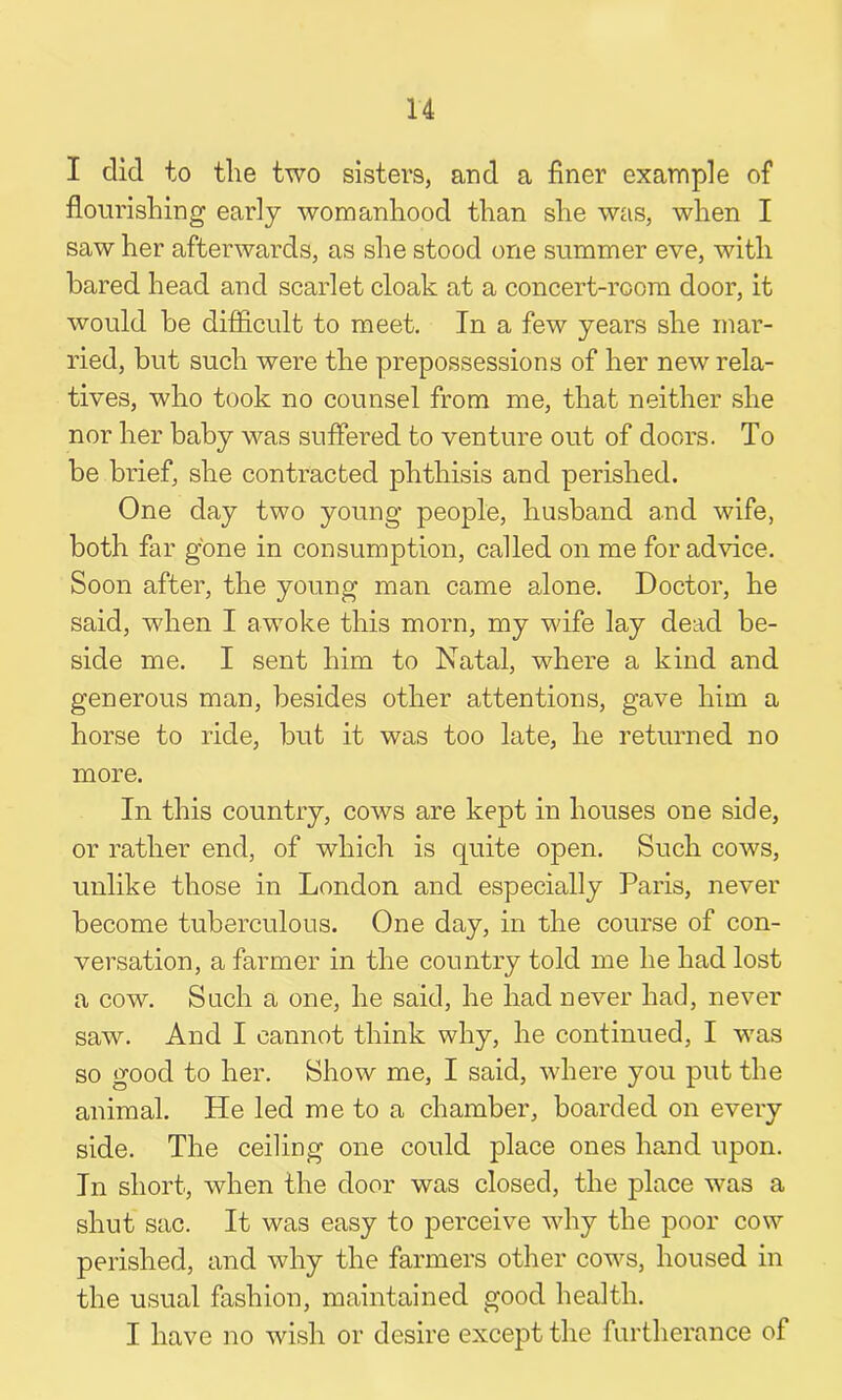 I did to the two sisters, and a finer example of flourishing early womanhood than she was, when I saw her afterwards, as she stood one summer eve, with bared head and scarlet cloak at a concert-room door, it would be difficult to meet. In a few years she mar- ried, but such were the prepossessions of her new rela- tives, who took no counsel from me, that neither she nor her baby was suffered to venture out of doors. To be brief, she contracted phthisis and perished. One day two young people, husband and wife, both far gone in consumption, called on me for advice. Soon after, the young man came alone. Doctor, he said, when I awoke this morn, my wife lay dead be- side me. I sent him to Natal, where a kind and generous man, besides other attentions, gave him a horse to ride, but it was too late, he returned no more. In this country, cows are kept in houses one side, or rather end, of which is quite open. Such cows, unlike those in London and especially Paris, never become tuberculous. One day, in the course of con- versation, a farmer in the country told me he had lost a cow. Such a one, he said, he had never had, never saw. And I cannot think why, he continued, I was so good to her. Show me, I said, where you put the animal. He led me to a chamber, boarded on every side. The ceiling one could place ones hand upon. In short, when the door was closed, the place was a shut sac. It was easy to perceive why the poor cow perished, and why the farmers other cows, housed in the usual fashion, maintained good health. I have no wish or desire except the furtherance of