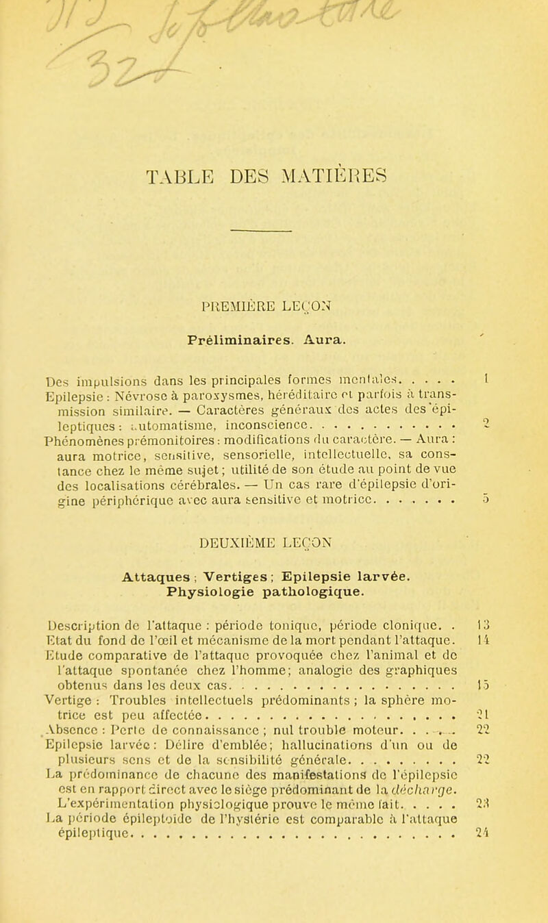 TABLE DES MATIÈRES PREMIÈRE LEÇON Préliminaires. Aura. Des impulsions dans les principales formes mentales I Epilepsie : Névrose à paroxysmes, héréditaire et parfois à trans- mission similaire. — Caractères généraux des actes des 'épi- leptiques : automatisme, inconscience 2 Phénomènes prémonitoires : modifications du caractère. — Aura : aura motrice, sensitive, sensorielle, intellectuelle, sa cons- tance chez le même sujet ; utilité de son étude au point de vue des localisations cérébrales. — Un cas rare d’épilepsie d’ori- gine périphérique avec aura sensitive et motrice 5 DEUXIÈME LEÇON Attaques; Vertiges; Epilepsie larvée. Physiologie pathologique. Uescription de l'attaque : période tonique, période clonique. . 13 Etat du fond de l’œil et mécanisme de la mort pendant l’attaque. 14 Etude comparative de l’attaque provoquée chez l’animal et de l’attaque spontanée chez l’homme; analogie des graphiques obtenus dans les deux cas 15 Vertige: Troubles intellectuels prédominants; la sphère mo- trice est peu affectée 21 Absence: Perle de connaissance ; nul trouble moteur. . . . .. 22 Epilepsie larvée: Délire d’emblée; hallucinations d'un ou de plusieurs sens et de la sensibilité générale 22 La prédominance de chacune des manifestations de l’épilepsie est en rapport direct avec le siège prédominant de la décharge. L’expérimentation physiologique prouve le mémo lait 23 La période épileptoïde de l’hySIérie est comparable à l’attaque épileptique 24