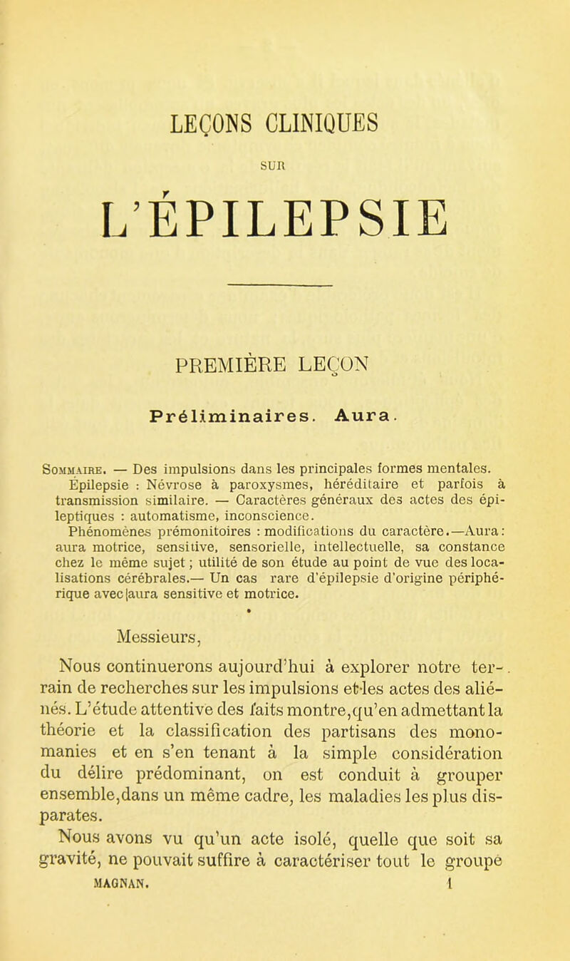 LEÇONS CLINIQUES L’EPILEPSIE PREMIÈRE LEÇON Préliminaires. Aura. Sommaire. — Des impulsions dans les principales formes mentales. Épilepsie : Névrose à paroxysmes, héréditaire et parfois à transmission similaire. — Caractères généraux des actes des épi- leptiques : automatisme, inconscience. Phénomènes prémonitoires : modifications du caractère.—Aura: aura motrice, sensitive, sensorielle, intellectuelle, sa constance chez le même sujet ; utilité de son étude au point de vue des loca- lisations cérébrales.— Un cas rare d’épilepsie d’origine périphé- rique avec [aura sensitive et motrice. • Messieurs, Nous continuerons aujourd’hui à explorer notre ter-, rain de recherches sur les impulsions et-les actes des alié- nés. L’étude attentive des faits montre,qu’en admettant la théorie et la classification des partisans des mono- manies et en s’en tenant à la simple considération du délire prédominant, on est conduit à grouper ensemble,dans un même cadre, les maladies les plus dis- parates. Nous avons vu qu’un acte isolé, quelle que soit sa gravité, ne pouvait suffire à caractériser tout le groupe