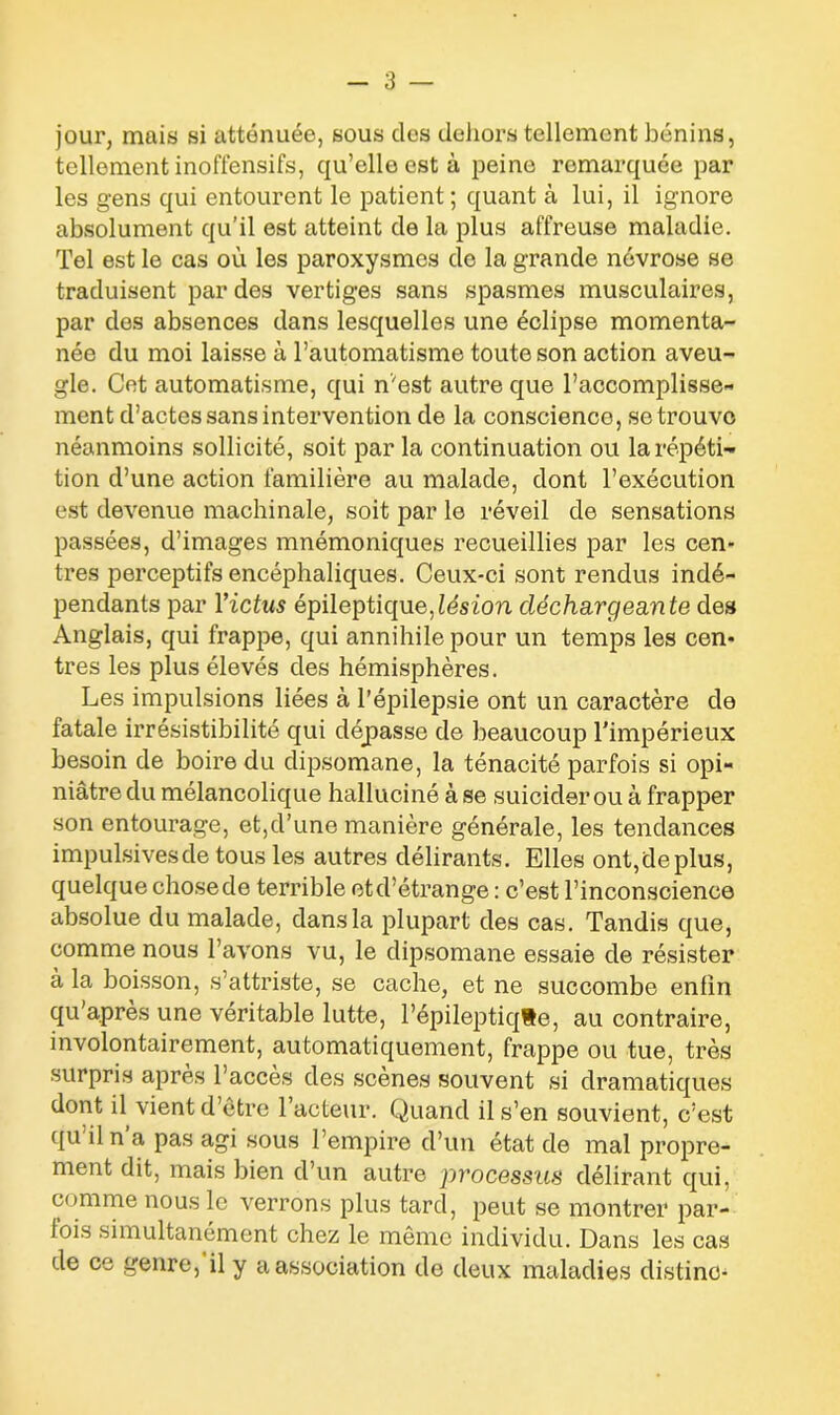 jour, mais si atténuée, sous des dehors tellement bénins, tellement inoffensifs, qu’elle est à peine remarquée par les gens qui entourent le patient ; quant à lui, il ignore absolument qu’il est atteint de la plus affreuse maladie. Tel est le cas où les paroxysmes de la grande névrose se traduisent par des vertiges sans spasmes musculaires, par des absences dans lesquelles une éclipse momenta- née du moi laisse à l’automatisme toute son action aveu- gle. Cet automatisme, qui n'est autre que l’accomplisse- ment d’actes sans intervention de la conscience, se trouve néanmoins sollicité, soit par la continuation ou la répéti- tion d’une action familière au malade, dont l’exécution est devenue machinale, soit par le réveil de sensations passées, d’images mnémoniques recueillies par les cen- tres perceptifs encéphaliques. Ceux-ci sont rendus indé- pendants par l’ictus épileptique,lésion déchargeante des Anglais, qui frappe, qui annihile pour un temps les cen- tres les plus élevés des hémisphères. Les impulsions liées à l’épilepsie ont un caractère de fatale irrésistibilité qui déjpasse de beaucoup l'impérieux besoin de boire du dipsomane, la ténacité parfois si opi- niâtre du mélancolique halluciné à se suicider ou à frapper son entourage, et,d’une manière générale, les tendances impulsives de tous les autres délirants. Elles ont,déplus, quelque chosede terrible etd’étrange : c’est l’inconscience absolue du malade, dans la plupart des cas. Tandis que, comme nous l’avons vu, le dipsomane essaie de résister à la boisson, s’attriste, se cache, et ne succombe enfin qu’après une véritable lutte, l’épileptiqSe, au contraire, involontairement, automatiquement, frappe ou tue, très surpris après l’accès des scènes souvent si dramatiques dont il vient d’être 1 acteur. Quand il s’en souvient, c’est qu il n a pas agi sous l’empire d’un état de mal propre- ment dit, mais bien d’un autre processus délirant qui, comme nous le verrons plus tard, peut se montrer par- fois simultanément chez le même individu. Dans les cas de ce genre, il y a association de deux maladies distino-