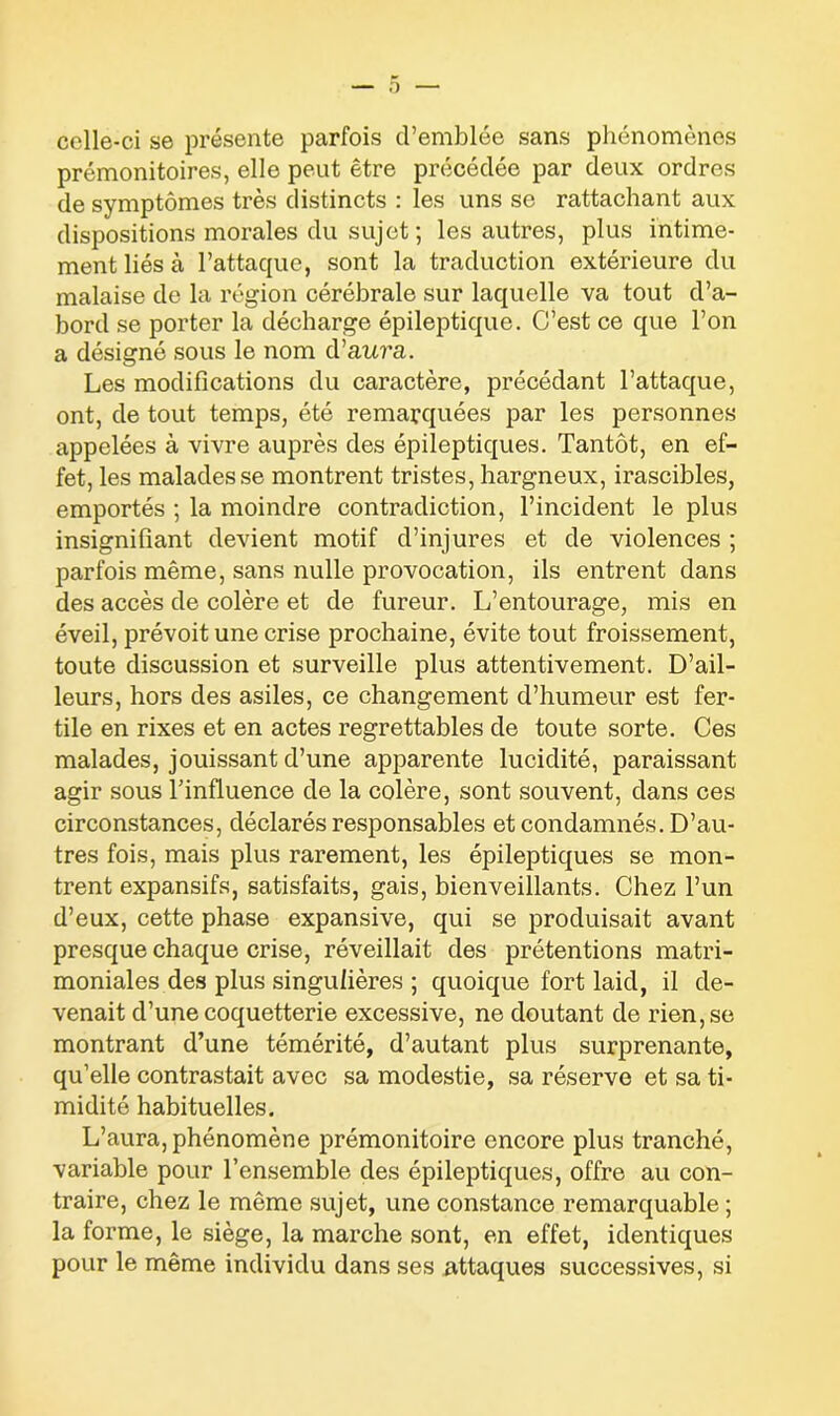 celle-ci se présente parfois d’emblée sans phénomènes prémonitoires, elle peut être précédée par deux ordres de symptômes très distincts : les uns se rattachant aux dispositions morales du sujet; les autres, plus intime- ment liés à l’attaque, sont la traduction extérieure du malaise de la région cérébrale sur laquelle va tout d’a- bord se porter la décharge épileptique. C’est ce que l’on a désigné sous le nom d’aura. Les modifications du caractère, précédant l’attaque, ont, de tout temps, été remarquées par les personnes appelées à vivre auprès des épileptiques. Tantôt, en ef- fet, les malades se montrent tristes, hargneux, irascibles, emportés ; la moindre contradiction, l’incident le plus insignifiant devient motif d’injures et de violences ; parfois même, sans nulle provocation, ils entrent dans des accès de colère et de fureur. L’entourage, mis en éveil, prévoit une crise prochaine, évite tout froissement, toute discussion et surveille plus attentivement. D’ail- leurs, hors des asiles, ce changement d’humeur est fer- tile en rixes et en actes regrettables de toute sorte. Ces malades, jouissant d’une apparente lucidité, paraissant agir sous l’influence de la colère, sont souvent, dans ces circonstances, déclarés responsables et condamnés. D’au- tres fois, mais plus rarement, les épileptiques se mon- trent expansifs, satisfaits, gais, bienveillants. Chez l’un d’eux, cette phase expansive, qui se produisait avant presque chaque crise, réveillait des prétentions matri- moniales des plus singulières ; quoique fort laid, il de- venait d’une coquetterie excessive, ne doutant de rien, se montrant d’une témérité, d’autant plus surprenante, qu’elle contrastait avec sa modestie, sa réserve et sa ti- midité habituelles. L’aura, phénomène prémonitoire encore plus tranché, variable pour l’ensemble des épileptiques, offre au con- traire, chez le même sujet, une constance remarquable ; la forme, le siège, la marche sont, en effet, identiques pour le même individu dans ses attaques successives, si