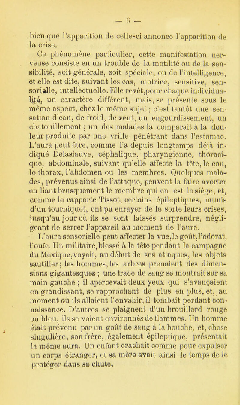 (J — bien que l’apparition cle celle-ci annonce l’apparition de la crise. Ce phénomène particulier, cette manifestation ner- veuse consiste en un trouble de la motilité ou de la sen- sibilité, soit générale, soit spéciale, ou de l’intelligence, et elle est dite, suivant les cas, motrice, sensitive, sen- sorielle, intellectuelle. Elle revêt,pour chaque individua- lité, un caractère différent, mais, se présente sous le même aspect, chez le même sujet ; c’est tantôt une sen- sation d’eau, de froid, de vent, un engourdissement, un chatouillement ; un des malades la comparaît à la dou- leur produite par une vrille pénétrant dans l'estomac. L’aura peut être, comme l’a depuis longtemps déjà in- diqué Delasiauve, céphalique, pharyngienne, thoraci- que, abdominale, suivant qu’elle affecte la tête, le cou, le thorax, l’abdomen ou les membres. Quelques mala- des, prévenus ainsi de l’attaque, peuvent la faire avorter en liant brusquement le membre qui en est lê siège, et, comme le rapporte Tissot, certains épileptiques, munis d’un tourniquet, ont pu enrayer de la sorte leurs crises, jusqu’au jour où ils se sont laissés surprendre, négli- geant de serrer l’appareil au moment de l’aura. L’aura sensorielle peut affecter la vue,le goût,l’odorat, l’ouïe. Un militaire, blessé à la tête pendant la campagne du Mexique,voyait, au début de ses attaques, les objets sautiller; les hommes,les arbres prenaient des dimen- sions gigantesques ; une trace de sang se montrait sur sa main gauche ; il apercevait deux yeux qui s’avançaient en grandissant, se rapprochant de plus en plus, et, au moment où ils allaient l’envahir, il tombait perdant con- naissance. D’autres se plaignent d’un brouillard rouge ou bleu, ils se voient environnés de flammes. Un homme était prévenu par un goût de sang à la bouche, et, chose singulière, son frère, également épileptique, présentait la même aura. Un enfant crachait comme pour expulser un corps étranger, et sa mère avait ainsi le temps de le protéger dans sa chute.