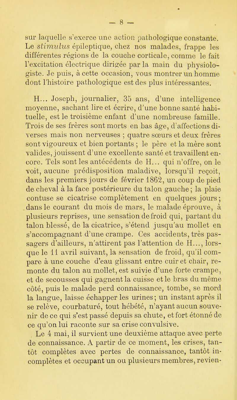 sur laquelle s’exerce une action pathologique constante. Le stimulus épileptique, chez nos malades, frappe les différentes régions de la couche corticale, comme le fait l’excitation électrique dirigée par la main du physiolo- giste. Je puis, à cette occasion, vous montrer un homme dont l'histoire pathologique est des plus intéressantes. H... Joseph, journalier, 35 ans, d’une intelligence moyenne, sachant lire et écrire, d’une bonne santé habi- tuelle, est le troisième enfant d’une nombreuse famille. Trois de ses frères sont morts en bas âge, d'affections di- verses mais non nerveuses ; quatre sœurs et deux frères sont vigoureux et bien portants ; le père et la mère sont valides, jouissent d’une excellente santé et travaillent en- core. Tels sont les antécédents de H... qui n’offre, on le voit, aucune prédisposition maladive, lorsqu’il reçoit, dans les premiers jours de février 1862, un coup de pied de cheval à la face postérieure du talon gauche ; la plaie contuse se cicatrise complètement en quelques jours ; dans le courant du mois de mars, le malade éprouve, à plusieurs reprises, une sensation de froid qui, partant du talon blessé, de la cicatrice, s’étend jusqu’au mollet en s’accompagnant d’une crampe. Ces accidents, très pas- sagers d’ailleurs, n’attirent pas l’attention de H..., lors- que le 11 avril suivant, la sensation de froid, qu'il com- pare à une couche d’eau glissant entre cuir et chair, re- monte du talon au mollet, est suivie d’une forte crampe, et de secousses qui gagnent la cuisse et le bras du même côté, puis le malade perd connaissance, tombe, se mord la langue, laisse échapper les urines; un instant après il se relève, courbaturé, tout hébété, n’ayant aucun souve- nir de ce qui s’est passé depuis sa chute, et fort étonné de ce qu’on lui raconte sur sa crise convulsive. Le 4 mai, il survient une deuxième attaque avec perte de connaissance. A partir de ce moment, les crises, tan- tôt complètes avec pertes de connaissance, tantôt in- complètes et occupant un ou plusieurs membres, revien-