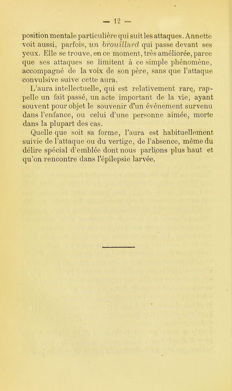 position mentale particulière qui suit les attaques. Annette -voit aussi, parfois, un brouillard qui passe devant ses yeux. Elle se trouve, en ce moment, très améliorée, parce que ses attaques se limitent à ce simple phénomène, accompagné de la voix de son père, sans que l’attaque convulsive suive cette aura. L’aura intellectuelle, qui est relativement rarç, rap- pelle un fait passé, un acte important de la vie, ayant souvent pour objet le souvenir d’un événement survenu dans l’enfance, ou celui d’une personne aimée, morte dans la plupart des cas. Quelle que soit sa forme, l’aura est habituellement suivie de l’attaque ou du vertige, de l’absence, même du délire spécial d’emblée dont nous parlions plus haut et qu’on rencontre dans l’épilepsie larvée.