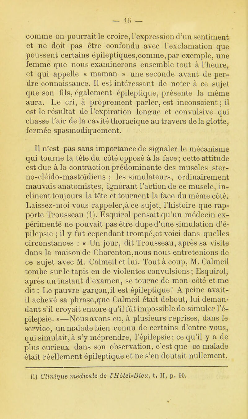 comme on pourrait le croire, l’expression d’un sentiment et ne doit pas être confondu avec l’exclamation que poussent certains épileptiques,comme, par exemple, une femme que nous examinerons ensemble tout à l’heure, et qui appelle « maman » une seconde avant de per- dre connaissance. Il est intéressant de noter à ce sujet que son fils, également épileptique, présente la même aura. Le cri, à proprement parler, est inconscient; il est le résultat de l’expiration longue et convulsive qui chasse l'air de la cavité thoracique au travers de la glotte, fermée spasmodiquement. Il n’est pas sans importance de signaler le mécanisme qui tourne la tête du côté opposé à la face ; cette attitude est due à la contraction prédominante des muscles ster- no-cléido-mastoïdiens ; les simulateurs, ordinairement mauvais anatomistes, ignorant l’action de ce muscle, in- clinent toujours la tête et tournent la face du même côté. Laissez-moi vous rappeler,à ce sujet, l’histoire que rap- porte Trousseau (1). Esquirol pensait qu’un médecin ex- périmenté ne pouvait pas être dupe d’une simulation d’é- pilepsie ; il y fut cependant trompé,et voici dans quelles circonstances : « Un jour, dit Trousseau, après sa visite dans la maison de Charenton,nous nous entretenions de ce sujet avec M. Calmeil et lui. Tout à coup, M. Calmeil tombe sur le tapis en de violentes convulsions; Esquirol, après un instant d’examen, se tourne de mon côté et me dit : Le pauvre garçon,il est épileptique! A peine avait- il achevé sa phrase,que Calmeil était debout, lui deman- dant s’il croyait encore qu’il fût impossible de simuler l’é- pilepsie. »—Nous avons eu, à plusieurs reprises, dans le service, un malade bien connu de certains d’entre vous, qui simulait,à s’y méprendre, l’épilepsie; ce qu’il y a de plus curieux dans son observation, c’est que ce malade était réellement épileptique et ne s’en doutait nullement. (1) Clinique médicale de l'Iiôlel-Dieu, t. II, p. 90,