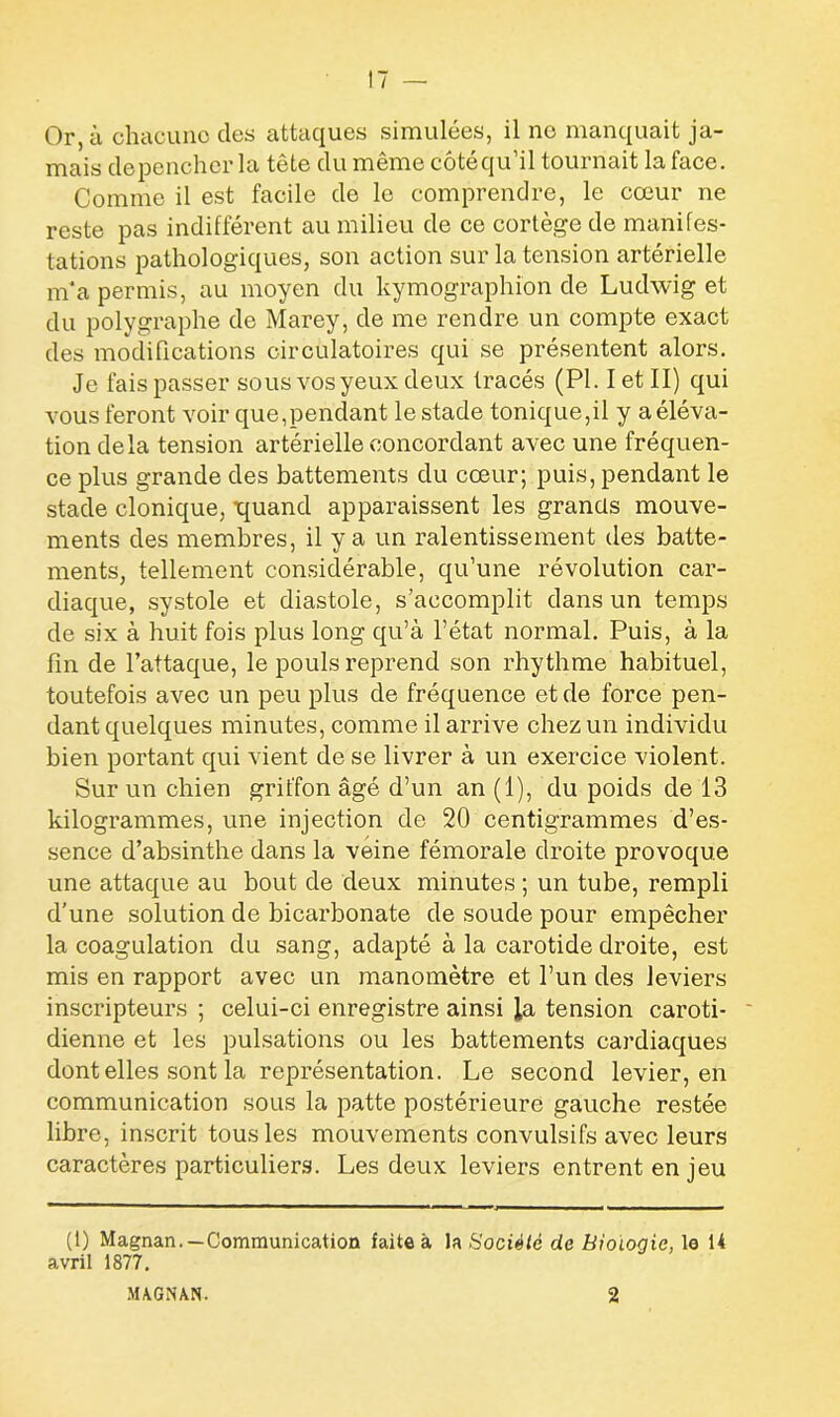 Or, à chacune des attaques simulées, il no manquait ja- mais de pencher la tête du même côtéqu’il tournait la face. Comme il est facile de le comprendre, le cœur ne reste pas indifférent au milieu de ce cortège de manifes- tations pathologiques, son action sur la tension artérielle m*a permis, au moyen du kymographion de Ludwig et du polygraphe de Marey, de me rendre un compte exact des modifications circulatoires qui se présentent alors. Je fais passer sous vos yeux deux tracés (PI. I et II) qui vous feront voir que,pendant le stade tonique,il y a éléva- tion delà tension artérielle concordant avec une fréquen- ce plus grande des battements du cœur; puis, pendant le stade clonique, iquand apparaissent les grands mouve- ments des membres, il y a un ralentissement des batte- ments, tellement considérable, qu’une révolution car- diaque, systole et diastole, s’accomplit dans un temps de six à huit fois plus long qu’à l’état normal. Puis, à la fin de l’attaque, le pouls reprend son rhythme habituel, toutefois avec un peu plus de fréquence et de force pen- dant quelques minutes, comme il arrive chez un individu bien portant qui vient de se livrer à un exercice violent. Sur un chien griffon âgé d’un an (1), du poids de 13 kilogrammes, une injection de 20 centigrammes d’es- sence d’absinthe dans la veine fémorale droite provoque une attaque au bout de deux minutes ; un tube, rempli d’une solution de bicarbonate de soude pour empêcher la coagulation du sang, adapté à la carotide droite, est mis en rapport avec un manomètre et l’un des leviers inscripteurs ; celui-ci enregistre ainsi la tension caroti- dienne et les pulsations ou les battements cardiaques dont elles sont la représentation. Le second levier, en communication sous la patte postérieure gauche restée libre, inscrit tous les mouvements convulsifs avec leurs caractères particuliers. Les deux leviers entrent en jeu (1) Magnan. —Communication faite à la Société de Biologie, lo 14 avril 1877,