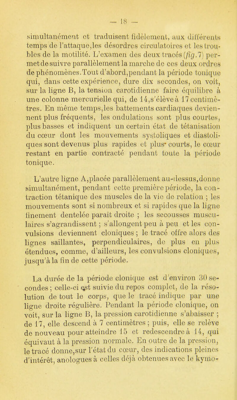 simultanément et traduisent fidèlement, aux différents temps de l’attaque,les désordres circulatoires et les trou- bles de la motilité. L’examen des deux tracés (fïg.7) per- met de suivre parallèlement la marche de ces deux ordres de phénomènes.Tout d’abord,pendant la période tonique qui, dans cette expérience, dure dix secondes, on voit, sur la ligne B, la tension carotidienne faire équilibre à une colonne mercurielle qui, de 14,s’élève à 17 centimè- tres. En même temps,les battements cardiaques devien- nent plus fréquents, les ondulations sont plus courtes, plus basses et indiquent un certain état de tétanisation du cœur dont les mouvements systoliques et diastoli- ques sont devenus plus rapides et plus* courts, le cœur restant en partie contracté pendant toute la période tonique. L’autre ligne A,placée parallèlement au-dessus,donne simultanément, pendant cette première période, la con- traction tétanique des muscles de la vie de relation ; les mouvements sont si nombreux et si rapides que la ligne finement dentelée paraît droite ; les secousses muscu- laires s’agrandissent ; s’allongent peu à peu et les con- vulsions deviennent cloniques ; le tracé offre alors des lignes saillantes, perpendiculaires, de plus en plus étendues, comme, d’ailleurs, les convulsions cloniques, jusqu’à la fin de cette période. La durée de la période clonique est d'environ 30 se- condes ; celle-ci q,st suivie du repos complet, de la réso- lution de tout le corps, que le tracé indique par une ligne droite régulière. Pendant la période clonique, on voit, sur la ligne B, la pression carotidienne s’abaisser ; de 17, elle descend à 7 centimètres ; puis, elle se relève de nouveau pour atteindre 15 et redescendre à 14, qui équivaut à la pression normale. En outre de la pression, le tracé donne,sur l’état du cœur, des indications pleines d’intérêt, anologuesà celles déjà obtenues avec le kymo-