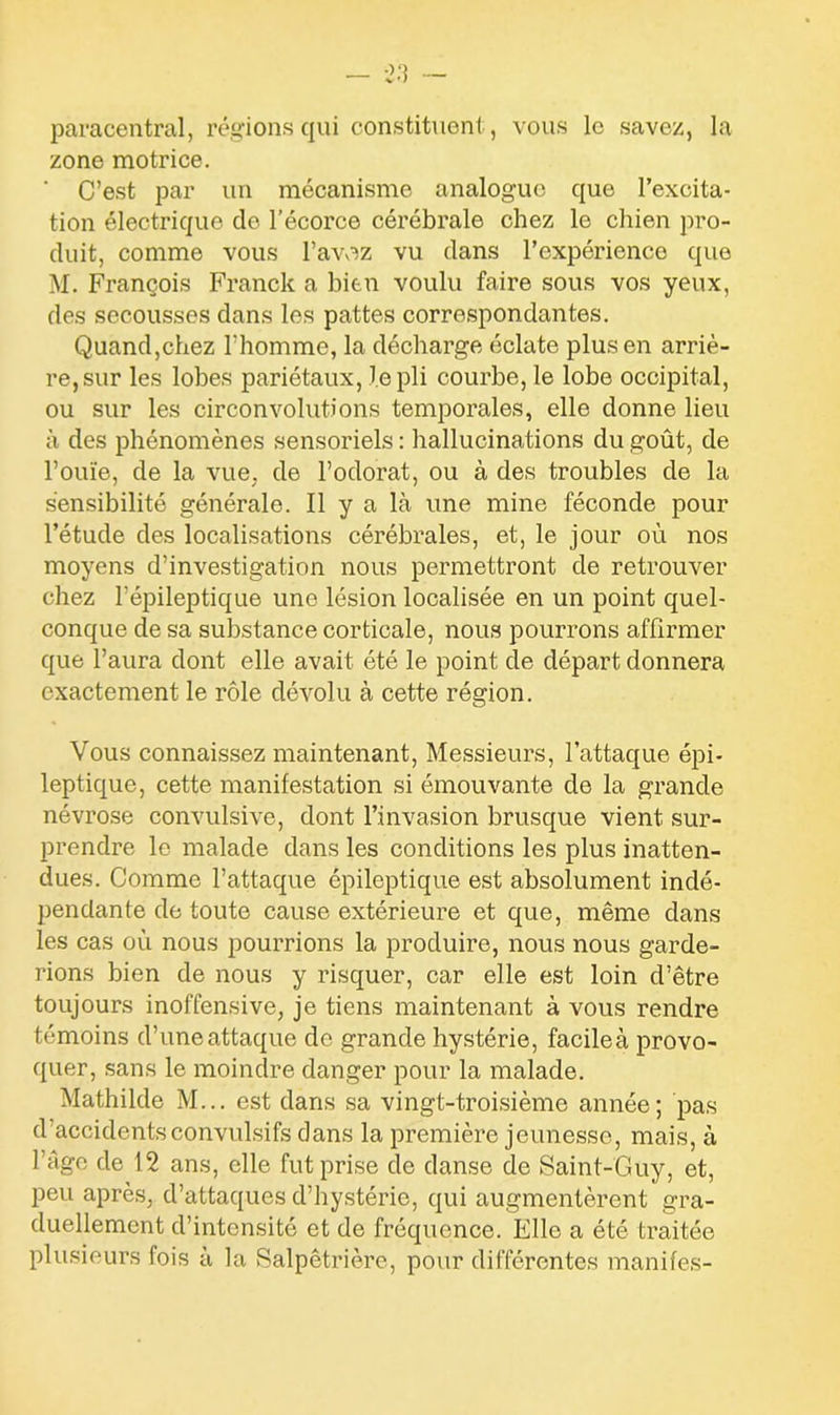 paracentral, régions qui constituent , vous le savez, la zone motrice. ' C’est par un mécanisme analogue que l’excita- tion électrique de l’écorce cérébrale chez le chien pro- duit, comme vous l’avoz vu dans l’expérience que M. François Franck a bien voulu faire sous vos yeux, des secousses dans les pattes correspondantes. Quand,chez l’homme, la décharge éclate plus en arriè- re, sur les lobes pariétaux, le pli courbe, le lobe occipital, ou sur les circonvolutions temporales, elle donne lieu à des phénomènes sensoriels : hallucinations du goût, de l’ouïe, de la vue, de l’odorat, ou à des troubles de la sensibilité générale. Il y a là une mine féconde pour l’étude des localisations cérébrales, et, le jour où nos moyens d’investigation nous permettront de retrouver chez l’épileptique une lésion localisée en un point quel- conque de sa substance corticale, nous pourrons affirmer que l’aura dont elle avait été le point de départ donnera exactement le rôle dévolu à cette région. Vous connaissez maintenant, Messieurs, l’attaque épi- leptique, cette manifestation si émouvante de la grande névrose convulsive, dont l’invasion brusque vient sur- prendre le malade dans les conditions les plus inatten- dues. Comme l’attaque épileptique est absolument indé- pendante de toute cause extérieure et que, même dans les cas où nous pourrions la produire, nous nous garde- rions bien de nous y risquer, car elle est loin d’être toujours inoffensive, je tiens maintenant à vous rendre témoins d’une attaque de grande hystérie, facileà provo- quer, sans le moindre danger pour la malade. Mathilde M... est dans sa vingt-troisième année; pas d accidents convulsifs dans la première jeunesse, mais, à l’âge de 12 ans, elle fut prise de danse de Saint-Guy, et, peu après, d’attaques d’hystérie, qui augmentèrent gra- duellement d’intensité et de fréquence. Elle a été traitée plusieurs fois à la Salpêtrière, pour différentes manifes-