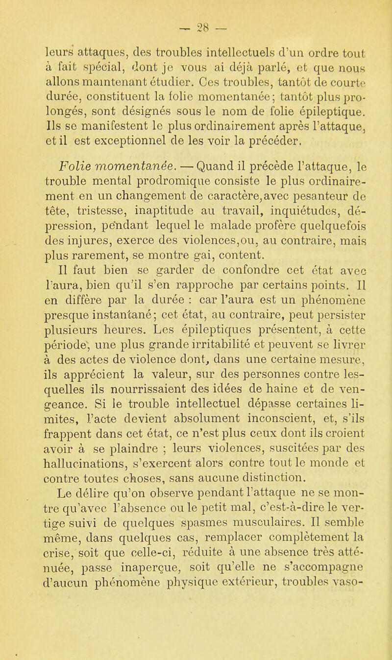 leurs attaques, des troubles intellectuels d’un ordre tout à fait spécial, dont je vous ai déjà parlé, et que nous allons maintenant étudier. Ces troubles, tantôt de courte durée, constituent la folie momentanée; tantôt plus pro- longés, sont désignés sous le nom de folie épileptique. Ils se manifestent le plus ordinairement après l’attaque, et il est exceptionnel de les voir la précéder. Folie momentanée. — Quand il précède l’attaque, le trouble mental prodromique consiste le plus ordinaire- ment en un changement de caractère, avec pesanteur de tête, tristesse, inaptitude au travail, inquiétudes, dé- pression, pendant lequel le malade profère quelquefois des injures, exerce des violences,ou, au contraire, mais plus rarement, se montre gai, content. Il faut bien se garder de confondre cet état avec l’aura, bien qu’il s’en rapproche par certains points. Il en diffère par la durée : car l’aura est un phénomène presque instantané; cet état, au contraire, peut persister plusieurs heures. Les épileptiques présentent, à cette période, une plus grande irritabilité et peuvent se livrer à des actes de violence dont, dans une certaine mesure, ils apprécient la valeur, sur des personnes contre les- quelles ils nourrissaient des idées de haine et de ven- geance. Si le trouble intellectuel dépasse certaines li- mites, l’acte devient absolument inconscient, et, s’ils frappent dans cet état, ce n’est plus ceux dont ils croient avoir à se plaindre ; leurs violences, suscitées par des hallucinations, s’exercent alors contre tout le monde et contre toutes choses, sans aucune distinction. Le délire qu’on observe pendant l’attaque ne se mon- tre qu’avec l’absence ou le petit mal, c’est-à-dire le ver- tige suivi de quelques spasmes musculaires. Il semble même, dans quelques cas, remplacer complètement la crise, soit que celle-ci, réduite à une absence très atté- nuée, passe inaperçue, soit qu’elle ne s’accompagne d’aucun phénomène physique extérieur, troubles vaso-