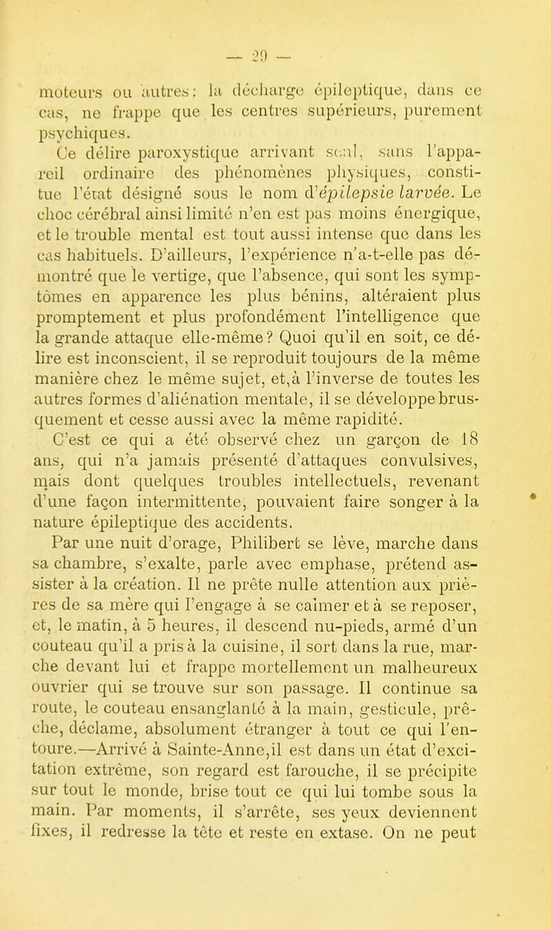 moteurs ou autres: la décharge épileptique, dans ce cas, ne frappe que les centres supérieurs, purement psychiques. Ce délire paroxystique arrivant seul, sans l’appa- reil ordinaire des phénomènes physiques, consti- tue l’état désigné sous le nom d'épilepsie larvée. Le choc cérébral ainsi limité n’en est pas moins énergique, et le trouble mental est tout aussi intense que dans les cas habituels. D’ailleurs, l’expérience n’a-t-elle pas dé- montré que le vertige, que l’absence, qui sont les symp- tômes en apparence les plus bénins, altéraient plus promptement et plus profondément l’intelligence que la grande attaque elle-même? Quoi qu’il en soit, ce dé- lire est inconscient, il se reproduit toujours de la même manière chez le même sujet, et,à l’inverse de toutes les autres formes d’aliénation mentale, il se développe brus- quement et cesse aussi avec la même rapidité. C’est ce qui a été observé chez un garçon de 18 ans, qui n’a jamais présenté d’attaques convulsives, mais dont quelques troubles intellectuels, revenant d’une façon intermittente, pouvaient faire songer à la nature épileptique des accidents. Par une nuit d’orage, Philibert se lève, marche dans sa chambre, s’exalte, parle avec emphase, prétend as- sister à la création. Il ne prête nulle attention aux priè- res de sa mère qui l’engage à se calmer et à se reposer, et, le matin, à 5 heures, il descend nu-pieds, armé d’un couteau qu’il a prisa la cuisine, il sort dans la rue, mar- che devant lui et frappe mortellement un malheureux ouvrier qui se trouve sur son passage. Il continue sa route, le couteau ensanglanté à la main, gesticule, prê- che, déclame, absolument étranger à tout ce qui l’en- toure.—Arrivé à Sainte-Anne,il est dans un état d’exci- tation extrême, son regard est farouche, il se précipite sur tout le monde, brise tout ce qui lui tombe sous la main. Par moments, il s’arrête, ses yeux deviennent fixes, il redresse la tête et reste en extase. On ne peut