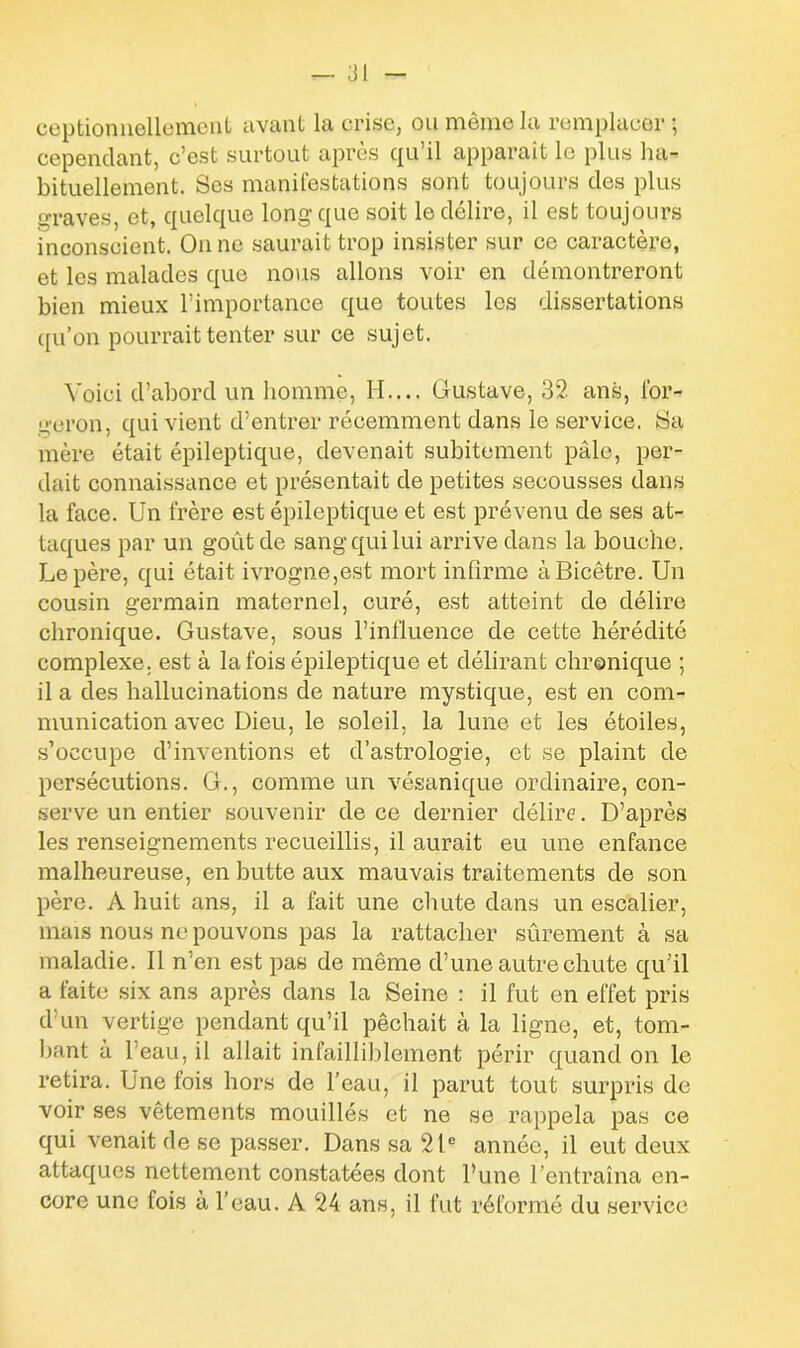 ceptionnellement avant la crise, ou même la remplacer ; cependant, c’est surtout après qu’il apparaît le plus ha- bituellement. Ses manifestations sont toujours des plus graves, et, quelque long que soit le délire, il est toujours inconscient. On ne saurait trop insister sur ce caractère, et les malades que nous allons voir en démontreront bien mieux l’importance que toutes les dissertations qu’on pourrait tenter sur ce sujet. Voici d’abord un homme, H.... Gustave, 32 ans, for- geron, qui vient d’entrer récemment dans le service. 8a mère était épileptique, devenait subitement pâle, per- dait connaissance et présentait de petites secousses dans la face. Un frère est épileptique et est prévenu de ses at- taques par un goût de sang qui lui arrive dans la bouche. Le père, qui était ivrogne,est mort infirme àBicêtre. Un cousin germain maternel, curé, est atteint de délire chronique. Gustave, sous l’influence de cette hérédité complexe, est à la fois épileptique et délirant chronique ; il a des hallucinations de nature mystique, est en com- munication avec Dieu, le soleil, la lune et les étoiles, s’occupe d’inventions et d’astrologie, et se plaint de persécutions. G., comme un vésanique ordinaire, con- serve un entier souvenir de ce dernier délire. D’après les renseignements recueillis, il aurait eu une enfance malheureuse, en butte aux mauvais traitements de son père. A huit ans, il a fait une chute dans un escalier, mais nous ne pouvons pas la rattacher sûrement à sa maladie. Il n’en est pas de même d’une autre chute qu’il a faite six ans après dans la Seine : il fut en effet pris d’un vertige pendant qu’il pêchait à la ligne, et, tom- bant à l’eau, il allait infailliblement périr quand on le retira. Une fois hors de l’eau, il parut tout surpris de voir ses vêtements mouillés et ne se rappela pas ce qui venait de se passer. Dans sa 21e année, il eut deux attaques nettement constatées dont l’une l’entraîna en- core une fois à l'eau. A 24 ans, il fut réformé du service