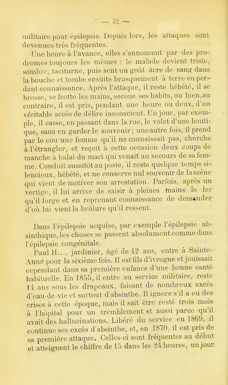 militaire pour épilepsie. Depuis lors, les attaques sont devenues très fréquentes. Une heure à l’avance, elles s'annoncent par des pro- dromes toujours les mêmes : le malade devient triste, sombre, taciturne, puis sent un goût acre de sang dans la bouche et tombe ensuite brusquement à terre en per- dant connaissance. Après l’attaque, il reste hébété, il se brosse, se frotte les mains, secoue ses habits, ou bien,au contraire, il est pris, pendant une heure ou deux, d’un véritable accès de délire inconscient. Un jour, par exem- ple, il casse, en passant dans la rue, le volet d’une bouti- que, sans en garderie souvenir; une autre fois, il prend par le cou une femme qu’il ne connaissait pas, cherche à l’étrangler, et reçoit à cette occasion deux coups de manche à balai du mari qui venait au secours de sa fem- me. Conduit aussitôt au poste, il reste quelque temps si- lencieux, hébété, et ne conserve nul souvenir de la scène qui vient démotiver son arrestation. Parfois, apiès un vertige, il lui arrive de saisir à pleines mains le fer qu’il forge et en reprenant connaissance de demander d’où lui vient la brûlure qu’il ressent. Dans l’épilepsie acquise, par exemple l’épilepsie ab- sinthique, les choses se passent absolument comme dans l’épilepsie congénitale. Paul II..., jardinier, âgé de 42 ans, entre à Sainte- Anne pour la sixième fois. 11 est fils d’ivrogne et jouissait cependant dans sa première enfance d’une bonne santé habituelle. En 1855, il entre au service militaire, reste 14 ans sous les drapeaux, faisant de nombreux excès d’eau-de-vie et surtout d’absinthe. Il ignore s’il a eu des crises à cette époque, mais il sait être resté trois mois à l’hôpital pour un tremblement et aussi parce qu il avait des hallucinations. Libéré du service en 1869, il continue ses excès d’absinthe, et, en 1870, il est pris de sa première attaque. Celles-ci sont fréquentes au début et atteignent le chiffre de 15 dans les 24 heures, un jour