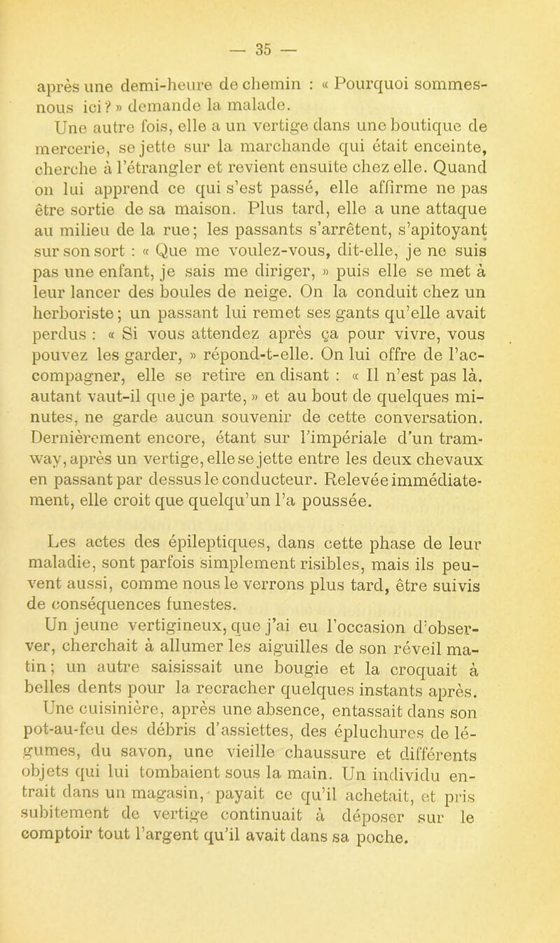 après une demi-heure de chemin : « Pourquoi sommes- nous ici? » demande la malade. Une autre fois, elle a un vertige dans une boutique de mercerie, se jette sur la marchande qui était enceinte, cherche à l’étrangler et revient ensuite chez elle. Quand on lui apprend ce qui s’est passé, elle affirme ne pas être sortie de sa maison. Plus tard, elle a une attaque au milieu de la rue; les passants s’arrêtent, s’apitoyant sur son sort : « Que me voulez-vous, dit-elle, je ne suis pas une enfant, je sais me diriger, » puis elle se met à leur lancer des boules de neige. On la conduit chez un herboriste ; un passant lui remet ses gants qu’elle avait perdus : « Si vous attendez après ça pour vivre, vous pouvez les garder, » répond-t-elle. On lui offre de l’ac- compagner, elle se retire en disant : « Il n’est pas là. autant vaut-il que je parte, » et au bout de quelques mi- nutes, ne garde aucun souvenir de cette conversation. Dernièrement encore, étant sur l’impériale d’un tram- way, après un vertige, elle se jette entre les deux chevaux en passant par dessus le conducteur. Relevée immédiate- ment, elle croit que quelqu’un l’a poussée. Les actes des épileptiques, dans cette phase de leur maladie, sont parfois simplement risibles, mais ils peu- vent aussi, comme nous le verrons plus tard, être suivis de conséquences funestes. Un jeune vertigineux, que j’ai eu l’occasion d’obser- ver, cherchait à allumer les aiguilles de son réveil ma- tin ; un autre saisissait une bougie et la croquait à belles dents pour la recracher quelques instants après. Une cuisinière, après une absence, entassait dans son pot-au-feu des débris d’assiettes, des épluchures de lé- gumes, du savon, une vieille chaussure et différents objets qui lui tombaient sous la main. Un individu en- trait dans un magasin, payait ce qu’il achetait, et pris subitement de vertige continuait à déposer sur le comptoir tout l’argent qu’il avait dans sa poche.