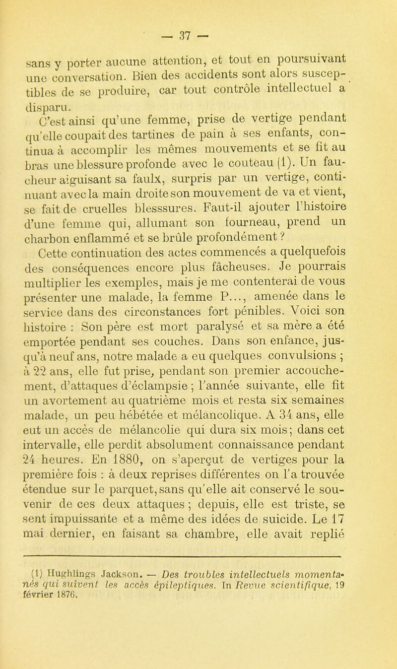 sans y porter aucune attention, et tout en poursuivant une conversation. Bien des accidents sont alois suscep- tibles de se produire, car tout contrôle intellectuel a disparu. C’est ainsi qu’une femme, prise de vertige pendant qu’elle coupait des tartines de pain à ses enfants, con- tinua à accomplir les mêmes mouvements et se fit au bras une blessure profonde avec le couteau (1). Un fau- cheur aiguisant sa faulx, surpris par un vertige, conti- nuant avec la main droite son mouvement de va et vient, se fait de cruelles blesssures. Faut-il ajouter l’histoire d’une femme qui, allumant son fourneau, prend un charbon enflammé et se brûle profondément ? Cette continuation des actes commencés a quelquefois des conséquences encore plus fâcheuses. Je pourrais multiplier les exemples, mais je me contenterai de vous présenter une malade, la femme P..., amenée dans le service dans des circonstances fort pénibles. Voici son histoire : Son père est mort paralysé et sa mère a été emportée pendant ses couches. Dans son enfance, jus- qu’à neuf ans, notre malade a eu quelques convulsions ; à 22 ans, elle fut prise, pendant son premier accouche- ment, d’attaques d’éclampsie ; l’année suivante, elle fît un avortement au quatrième mois et resta six semaines malade, un peu hébétée et mélancolique. A 34 ans, elle eut un accès de mélancolie qui dura six mois ; dans cet intervalle, elle perdit absolument connaissance pendant 24 heures. En 1880, on s’aperçut de vertiges pour la première fois : à deux reprises différentes on l’a trouvée étendue sur le parquet, sans qu’elle ait conservé le sou- venir de ces deux attaques ; depuis, elle est triste, se sent impuissante et a même des idées de suicide. Le 17 mai dernier, en faisant sa chambre, elle avait replié (1) Ilughlings Jackson. — Des troubles intellectuels momenta- nés qui suivent les accès épileptiques. In Revue scientifique, 19 février 187G.