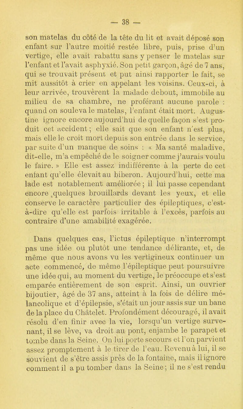 son matelas du côté de la tête du lit et avait déposé son enfant sur l’autre moitié restée libre, puis, prise d’un vertige, elle avait rabattu sans y penser le matelas sur l’enfant et l’avait asphyxié. Son petit garçon, âgé de 7 ans, qui se trouvait présent et put ainsi rapporter le fait, se mit aussitôt à crier en appelant les voisins. Ceux-ci, à leur arrivée, trouvèrent la malade debout, immobile au milieu de sa chambre, ne proférant aucune parole : quand on souleva le matelas, l’enfant était mort. Augus- tine ignore encore aujourd’hui de quelle façon s’est pro- duit cet accident ; elle sait que son enfant n’est plus, mais elle le croit mort depuis son entrée dans le service, par suite d’un manque de soins : « Ma santé maladive, dit-elle, m’a empêché de le soigner comme j’aurais voulu le faire. » Elle est assez indifférente à la perte de cet enfant qu’elle élevait au biberon. Aujourd’hui, cette ma lade est notablement améliorée ; il lui passe cependant encore ^quelques brouillards devant les yeux, et elle conserve le caractère particulier des épileptiques, c’est- à-dire qu’elle est parfois irritable à l’excès, parfois au contraire d’une amabilité exagérée. Dans quelques cas, l’ictus épileptique n’interrompt pas une idée ou plutôt une tendance délirante, et, de même que nous avons vu les vertigineux continuer un acte commencé, de même l’épileptique peut poursuivre une idée qui, au moment du vertige, le préoccupe et s’est emparée entièrement de son esprit. Ainsi, un ouvrier bijoutier, âgé de 37 ans, atteint à la fois de délire mé- lancolique et d’épilepsie, s’était un jour assis sur un banc de la place du Châtelet. Profondément découragé, il avait résolu d’en finir avec la vie, lorsqu’un vertige surve- nant, il se lève, va droit au pont, enjambe le parapet et tombe dans la Seine. On lui porte secours et l’on parvient assez promptement à le tirer de l’eau. Revenu à lui, il se souvient de s’être assis près de la fontaine, mais il ignore comment il a pu tomber dans la Seine; il ne s’est rendu