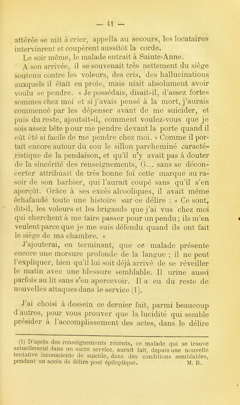 attérée se mit à crier, appella au secours, les locataires intervinrent et coupèrent aussitôt la corde. Le soir même, le malade entrait à Sainte-Anne. A son arrivée, il se souvenait très nettement du siège soutenu contre les voleurs, des cris, des hallucinations auxquels il était en proie, mais niait absolument avoir voulu se pendre. « Je possédais, disait-il, d’assez fortes sommes chez moi et si j’avais pensé à la mort, j’aurais commencé par les dépenser avant de me suicider, et puis du reste, ajoutait-il, comment voulez-vous que je sois assez bête p our me pendre devant la porte quand il eût été si facile de me pendre chez moi. » Comme il por- tait encore autour du cou le sillon parcheminé caracté- ristique de la pendaison, et qu’il n’y avait pas à douter de la sincérité des renseignements, G... sans se décon- certer attribuait de très bonne foi cette marque au ra- soir de son barbier, qui l’aurait coupé sans qu’il s’en aperçût. Grâce à ses excès alcooliques, il avait même échafaudé toute une histoire sur ce délire : « Ce sont, dit-il, les voleurs et les brigands que j’ai vus chez moi qui cherchent à me faire passer pour un pendu ; ils m’en veulent parce que je me suis défendu quand ils ont fait le siège de ma chambre. » J’ajouterai, en terminant, que ce malade présente encore une morsure profonde de la langue ; il ne peut 1 expliquer, bien qu’il lui soit déjà arrivé de se réveiller le matin avec une blessure semblable. Il urine aussi parfois au lit sans s’en apercevoir. Il a eu du reste de nouvelles attaques dans le service (1). J’ai choisi à dessein ce dernier fait, parmi beaucoup d autres, pour vous prouver que la lucidité qui semble présider à l’accomplissement des actes, dans le délire (1) D après des renseignements récents, ce malade qui se trouve actuellement dans un autre service, aurait fait, depuis une nouvelle tentative inconsciente de suicide, dans des conditions semblables, pendant un accès de délire post épileptique. M. B.