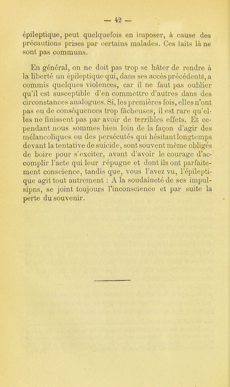 épileptique, peut quelquefois en imposer, à cause des précautions prises par certains malades. Ces laits là ne sont pas communs. En général, on ne doit pas trop se hâter de rendre à la liberté un épileptique qui, dans ses accès précédente, a commis quelques violences, car il ne faut pas oublier qu’il est susceptible d’en commettre d’autres dans des circonstances analogues. Si, les premières fois, elles n’ont pas eu de conséquences trop fâcheuses, il est rare qu’el- les ne finissent pas par avoir de terribles effets. Et ce- pendant nous sommes bien loin de la façon d’agir des mélancoliques ou des persécutés qui hésitant longtemps devant la tentative de suicide, sont souvent même obligés de boire pour s’exciter, avant d’avoir le courage d’ac- complir l’acte qui leur répugne et dont ils ont parfaite- ment conscience, tandis que, vous l’avez vu, l’épilepti- que agit tout autrement : A la soudaineté de ses impul- sipns, se joint toujours rinconscience et par suite la perte du souvenir.