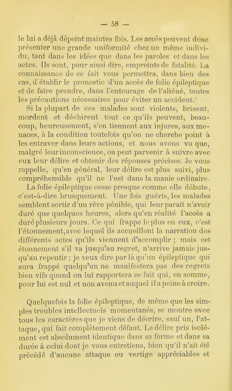 le lui a déjà dépeint maintes fois. Les accès peuvent donc présenter une grande uniformité chez un même indivi- du, tant dans les idées que dans les paroles et dans les actes. Ils sont, pour ainsi dire, empreints de fatalité. La connaissance de ce fait vous permettra, dans bien des cas, d’établir le pronostic d’un accès de folie épileptique et de faire prendre, dans l’entourage de l’aliéné, toutes les précautions nécessaires pour éviter un accident. Si la plupart de ces malades sont violents, brisent, mordent et déchirent tout ce qu’ils peuvent, beau- coup, heureusement, s’en tiennent aux injures, aux me- naces, à la condition toutefois qu’on ne cherche point à les entraver dans leurs actions, et nous avons vu que, malgré leur inconscience, on peut parvenir à suivre avec eux leur délire et obtenir des réponses précises. Je vous rappelle, qu’en général, leur délire est plus suivi, plus compréhensible qu’il ne l’est dans la manie ordinaire. La folie épileptique cesse presque comme elle débute, c’est-à-dire brusquement. Une fois guéris, les malades semblent sortir d’un rêve pénible, qui leur paraît n’avoir duré que quelques heures, alors qu’en réalité l’accès a duré plusieurs jours. Ce qui frappe le plus en eux, c’est l’étonnement,avec lequel ils accueillent la narration des différents actes qu’ils viennent d’accomplir ; mais cet étonnement s’il va jusqu’au regret, n’arrive jamais jus- qu’au repentir ; je veux dire par là qu’un épileptique qui aura frappé quelqu’un ne manifestera pas des regrets bien vifs quand on lui rapportera ce fait qui, en somme, pour lui est nul et non avenu et auquel il a peine à croire. Quelquefois la folie épileptique, de même que les sim- ples troubles intellectuels momentanés, se montre avec tous les caractères que je viens de décrire, sauf un, l’at- taque, qui fait complètement défaut. Le délire pris isolé- ment est absolument identique dans sa forme et dans sa durée à celui dont je vous entretiens, bien qu’il n’ait été précédé d’aucune attaque ou vertige appréciables et