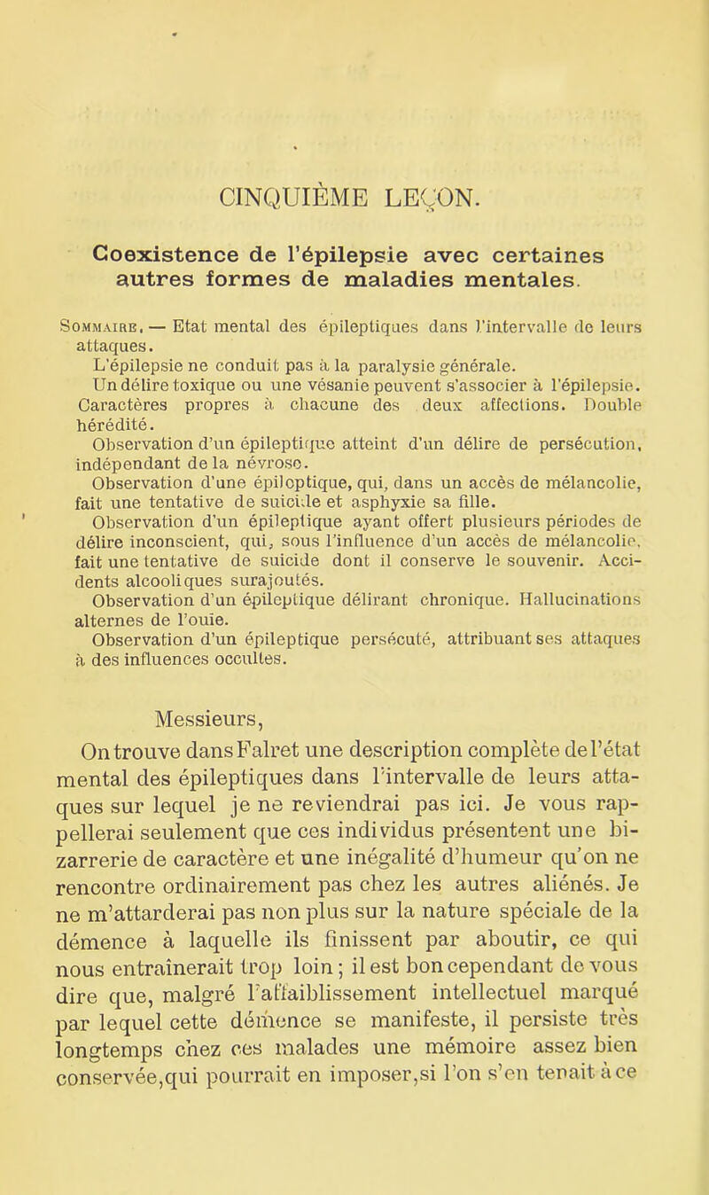 CINQUIÈME LEÇON. Coexistence de l’épilepsie avec certaines autres formes de maladies mentales. Sommaire. — Etat mental des épileptiques dans l'intervalle de leurs attaques. L’épilepsie ne conduit pas à la paralysie générale. Un délire toxique ou une vésanie peuvent s’associer à l’épilepsie. Caractères propres à chacune des deux affections. Double hérédité. Observation d’un épileptique atteint d'un délire de persécution, indépendant delà névrose. Observation d'une épileptique, qui, dans un accès de mélancolie, fait une tentative de suicide et asphyxie sa fille. Observation d’un épileptique ayant offert plusieurs périodes de délire inconscient, qui, sous l’influence d’un accès de mélancolie, fait une tentative de suicide dont il conserve le souvenir. Acci- dents alcooliques surajoutés. Observation d’un épileptique délirant chronique. Hallucinations alternes de l’ouïe. Observation d’un épileptique persécuté, attribuant ses attaques à des influences occultes. Messieurs, On trouve dansFalret une description complète de l’état mental des épileptiques dans l’intervalle de leurs atta- ques sur lequel je ne reviendrai pas ici. Je vous rap- pellerai seulement que ces individus présentent une bi- zarrerie de caractère et une inégalité d’humeur qu’on ne rencontre ordinairement pas chez les autres aliénés. Je ne m’attarderai pas non plus sur la nature spéciale de la démence à laquelle ils finissent par aboutir, ce qui nous entraînerait trop loin; il est bon cependant de vous dire que, malgré l’affaiblissement intellectuel marqué par lequel cette démence se manifeste, il persiste très longtemps chez ces malades une mémoire assez bien conservée,qui pourrait en imposer,si l’on s’en tenait à ce