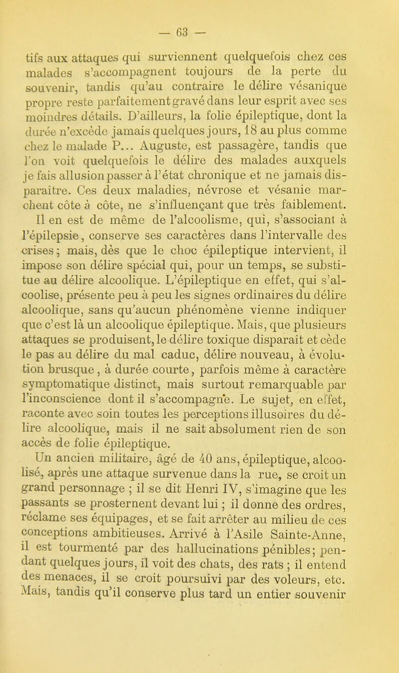 tifs aux attaques qui surviennent quelquefois chez ces malades s’accompagnent toujoui’s cle la perte du souvenir, tandis qu’au contraire le délire vésanique propre reste parfaitement gravé dans leur esprit avec ses moindres détails. D’ailleurs, la folie épileptique, dont la durée n’excède jamais quelques jours, 18 au plus comme chez le malade P... Auguste, est passagère, tandis que l’on voit quelquefois le délire des malades auxquels je fais allusion passer à l’état chronique et ne jamais dis- paraître. Ces deux maladies, névrose et vésanie mar- chent côte à côte, ne s’influençant que très faiblement. Il en est de même de l’alcoolisme, qui, s’associant à l’épilepsie, conserve ses caractères dans l’intervalle des crises ; mais, dès que le choc épileptique intervient, il impose son délire spécial qui, pour un temps, se substi- tue au délire alcoolique. L’épileptique en elfet, qui s’al- coolise, présente peu à peu les signes ordinaires du délire alcoolique, sans qu’aucun phénomène vienne indiquer que c’est là un alcoolique épileptique. Mais, que plusieurs attaques se produisent, le délire toxique disparaît et cède le pas au délire du mal caduc, délire nouveau, à évolu* tion brusque, à durée courte, parfois même à caractère symptomatique distinct, mais surtout remarquable par l’inconscience dont il s’accompagne. Le sujet, en effet, raconte avec soin toutes les perceptions illusoires du dé- lire alcoolique, mais il ne sait absolument rien de son accès de folie épileptique. Un ancien militaire, âgé de 40 ans, épileptique, alcoo- lisé, après une attaque survenue dans la rue, se croit un grand personnage ; il se dit Henri IV, s’imagine que les passants se prosternent devant lui ; il donne des ordres, réclame ses équipages, et se fait arrêter au milieu de ces conceptions ambitieuses. Arrivé à l’Asile Sainte-Anne, il est tourmenté par des hallucinations pénibles; pen- dant quelques jours, il voit des chats, des rats ; il entend des menaces, il se croit poursuivi par des voleurs, etc. Mais, tandis qu’il conserve plus tard un entier souvenir