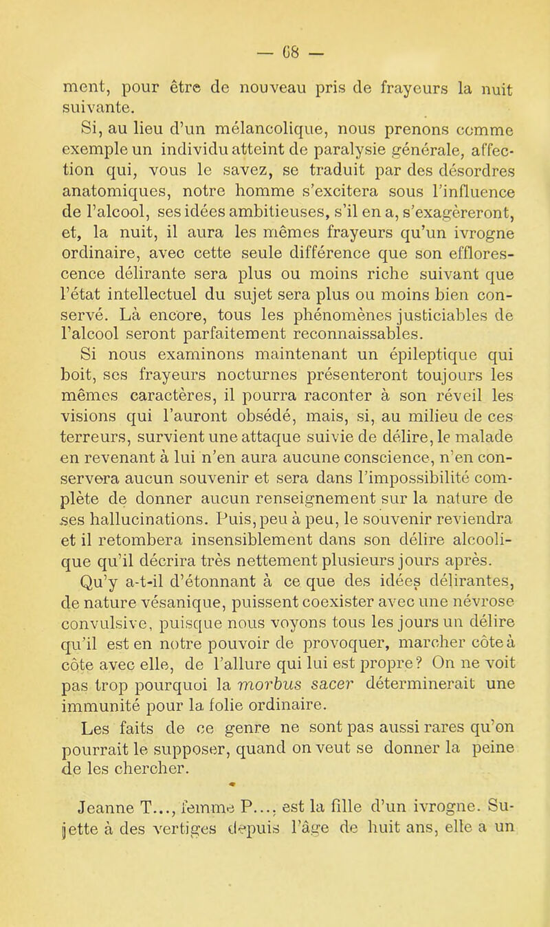 ment, pour être de nouveau pris de frayeurs la nuit suivante. Si, au lieu d’un mélancolique, nous prenons comme exemple un individu atteint de paralysie générale, affec- tion qui, vous le savez, se traduit par des désordres anatomiques, notre homme s’excitera sous l’influence de l’alcool, ses idées ambitieuses, s’il en a, s’exagéreront, et, la nuit, il aura les mêmes frayeurs qu’un ivrogne ordinaire, avec cette seule différence que son efflores- cence délirante sera plus ou moins riche suivant que l’état intellectuel du sujet sera plus ou moins bien con- servé. Là encore, tous les phénomènes justiciables de l’alcool seront parfaitement reconnaissables. Si nous examinons maintenant un épileptique qui boit, ses frayeurs nocturnes présenteront toujours les mêmes caractères, il pourra raconter à son réveil les visions qui l’auront obsédé, mais, si, au milieu de ces terreurs, survient une attaque suivie de délire, le malade en revenant à lui n’en aura aucune conscience, n’en con- servera aucun souvenir et sera dans l’impossibilité com- plète de donner aucun renseignement sur la nature de .ses hallucinations. Puis, peu à peu, le souvenir reviendra et il retombera insensiblement dans son délire alcooli- que qu’il décrira très nettement plusieurs jours après. Qu’y a-t-il d’étonnant à ce que des idées délirantes, de nature vésanique, puissent coexister avec une névrose convulsive, puisque nous voyons tous les jours un délire qu’il est en notre pouvoir de provoquer, marcher côte à côte avec elle, de l’allure qui lui est propre? On ne voit pas trop pourquoi la morbus sa,cer déterminerait une immunité pour la folie ordinaire. Les faits de ce genre ne sont pas aussi rares qu’on pourrait le supposer, quand on veut se donner la peine de les chercher. ♦ Jeanne T..., femme P..., est la fille d’un ivrogne. Su- jette à des vertiges depuis l’âge de huit ans, elle a un